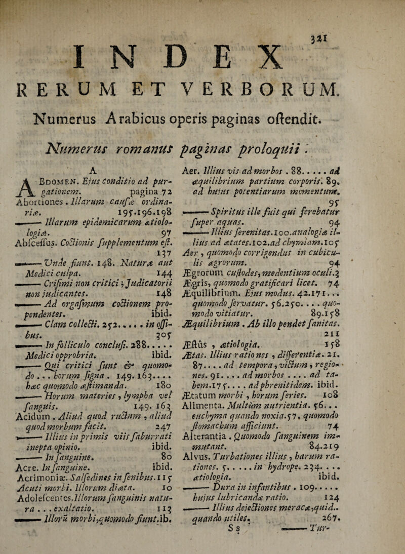 3*1 RERUM E T VERBORUM. Numerus Arabicus operis paginas oftendit. Numerus romanus paginas proloquii A Bdomen. Ejus conditio ad fur* gationem. pagina 72 Abortiones Allarum caufta or din a- rise. 196.198 «——- lllarum epidemic arum atiolo* logia. 97 Abfcefius. CoBionis ftupplementum eft. 157 «—Vnde fiunt. 14B. Nature aut Medici culpa. 144 —■ ■■■— Crifimi non critici \ Judicatorii non;// die antes. 148 —-Ad orgafmum coBionem fro- pendentes. ibid. — ■— Clam colleBi. 25*2.inojji* bus. 305* — ■■ ■ ■ In folliculo conclufi. 288. Medici opprobria. ibid. —-Qui critici ftunt & quomo* do .. . horum Jigna . 149.163.. . . hac quomodo aftiman da i 180 ——— Horum materies , lympha vet fanguis. 149. 163 Acidum . Aliud quod ruBnrn , aliud quodmorbumfacit. 247 *-- lllius inprimis viis faburrati inept a opinio. ibid. .-— In fanguine. 80 Acre. In [anguine. ibid. Acrimonise. Salfsdines in fenibus. 11 f Acuti morli. 11 tor urn diata. Jo Adoldcentes.lllorum fanguinis natit- r a ... exalt atio. 113 llloru morbi^quomodo fiant.ib♦ Aer. lllius vis ad morbos .88.ad equilibrium partium corporis'. 89. ad huius potentidrum momentum. • . 9r ■ Spirit us ills fuit qui ferebatur fuper aquas. 94 — -lllius ferenitas. loo.analogic iU lius ad atates.102.ad cbymiam.iof Aer , quomo do corrigendus in cubic ti¬ lls agrorum. 94 jEgrorum cujlodesy medentium oculi.% iEgris, quomodo gratificari licet. 74 Equilibrium. Ejus modus. 42.171• quomodo Jervatur. $ 6.25*0. .. . quo* mo do vi tint ur. 89.1 f 8 Equilibrium . Ab illo pendet fanitas. 211 Eftus 9 dtiologia. Etas, lllius ratio nes 9 differentia. 21. .... ad tempora, viBum 9 regio«• nes. 91. ... ad morbos . ... ad ta- hem. 17 f... . adphrenitidem. ibid. Etatum morbi 9 horum feries. 108 Alimenta. Multum nutrientia. f6... enchyma quando noxia.^7. quomodo fiomaebufn ajficiunt. 74 Akerantia .Quomodo fanguinem im« mutant. 84.219 Alvus. Turbationes illius, harum ra- tiones. f.in hydrope. 254. . .. atiologia. ibid. ■ i— Dura in inf antibus . 109. huius lubricanda ratio. 124 — -- lllius dejeBiones meraca^quid.. quando utiles• 267. S s / ———- Tar-