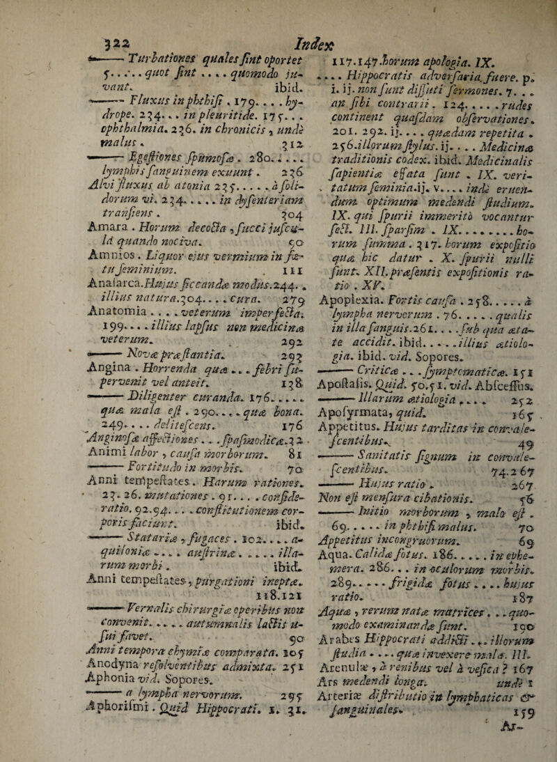 J22 THr hat toms: queiles pnt oportet y.. . quot pnt .. .. qtiomoda sa¬ vant. ■ ibid* - Flux us in phthip . 170.«. . hy- dr ope. 234.. . in pleuritide. 17 9.. . ophthalmia. 2?6* /» chronicis * unde malm* 312 --Egefiones fpumofe . 280.. ... lymph? s fanguinem exu uni . 2^6- Alvifluxus ah a ton? a 2%).a fobi- dor um vi. 2^4.. ... in dyfenteriam tranpem. ^04 Amara . Horum decode, fucci jufea■- Id quando nociva. 90 Amnios. Liquor ejus vermium in fit* tu Jem ini mn. ' . m Anaiarca .Hu] us fecund# mo&f.244. * illius nat ura.^04... ^.. cur a. 279 Anatomia ... . .veterum imp erfeBa. 199.. . .illius lapfus mn medicinos veterum. ** 292 —-Nova prafiant ia. 29^ Angina . Horrenda qua .. . fe.hr ifa- pervenit velante it.. 13& --Diligent er curanda. 17 6* * * * * ejl. 2 90. * .* 4//# 249.. . .. dditefeens. 176 Index A agino fa affeB lores.. .fpapjaodicaA Animi labor , can fa mor bo-rum.. 81 --jFortitude in mor bis. 70 Anni terfipeftaces... Harum rationss. 23*26. mutationes .or... . conpds- ratio. 92.94.... * confitiutionem cor¬ poris pici ur t.. ibid. ——- Stittaria ? fugac.es. 102. .•.. /t- quiIonia — . aujhina . ...... itla- rum mor hi Anni tern pell a tea, Pur gat ion i inept#„ 118.121 — Fernalis- chirmgi# open thus non Convenit. .. aatumnalis lad is u- fsi five t. c)a tempom cbymr# comp ar at a. iof A nedyna refolvenil bus admixta. 241 Ap H on i a vid. So po r e s. a lymph a nervorum’, 2 9 7 Aphoriimi. O/22W Hippocratu 1. 31. 117.147 .horum apologia. /X. .... Hippocratis advetfaria. fueve. p* i. \\.mn funt dijfuti fermones. 7. . . y7£z contrarii . 124. .... r/z/for continent quafdam obprvationes» 201. 292. if. „.. quadam repet it a . 2%6.i Horum fly hts. ij. ... Medicin# traditionis codex. ibid. Medic in alis fapienti# effata pint . /X. veri- - tatum feminine.j. v.... indi eruen- dum optimum medendi fludium. /X. y;/z fpurii immeritb vocantur fed* 111. fparpm . 7X..^0- r//»2 fumma . ^17. horum expvptio qua, hie datur . X. J'purii millb pint* Xll.prafentis expoptionis ra~ tiO'. XF. Apopiexia. For tis can fa . 2 f 8.. ... 1 lymph a nervorum .76.quails in ilia funguis.261.. .. />/£ 4/M /e accidit. ibid.. • . *2 Hi us atio lo¬ gin. ibid. vid. Sopores. —-— Critic# ... Jymptcmatica. 1 f I A pod a (is. 2^/A yo.^i. vid. Abfceflus. —— lllarum atiologia f... 242 A po fy r m ata, yz/A/. “ } 6 5: Appetites. Hujus tarditets in convale- feentibus^ • 4-0 *——San it at is pgnum in cenvale- [centihus. 74.2 67 ——- Hujus ratio . 267 A7o// eft menfura cibationis. <6 —— Initio mor horum ^2/2/2 eft . 69...... ??t phthip mains. 7a Appetitus incongruorum. 69 Aqua. Cal id# fot us. 1S6..... ittePhe- - -j ^ ^ * ■— • ^ r r 1 » — met'd. 28 6... m -oculoriim mor his. 289..... frigid# pot us .... hujus ratio. 187 Aqu# ■> rerum nai# matrices. .. mpdo examiner, d# pint. 190 A r aht s Hppocraii addidi. +. iHorum jiudia .... in vex ere- mala. 11 h Arenula?, /> renihus vel a vepca ? 167 Ars medendi tonga.. unde 1 Arteria? diftributio in lymphatic as dr jmguinaks* * 1^9