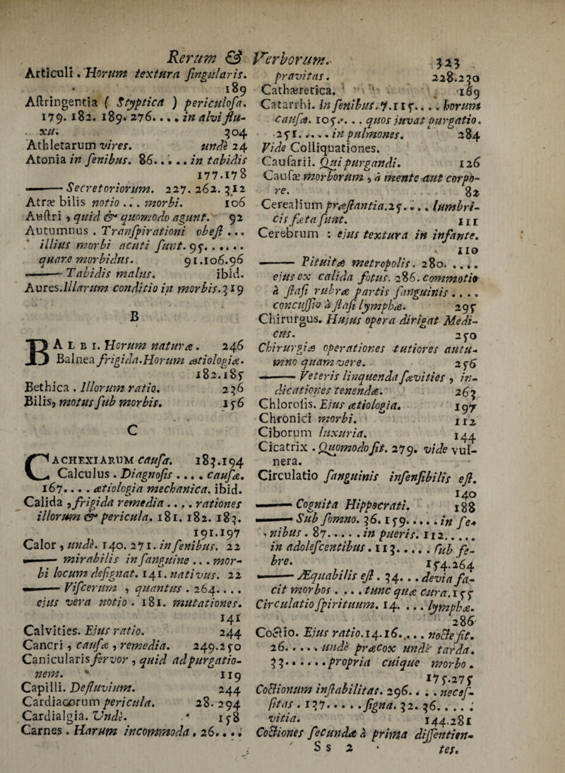 Articuli. Horum textura fingularis. • 189 Afiringentia f Stypticd ) periculofa. 179* *82. 189. 276... .in alviflu~ . xu, 3 04 Athletarum vires. unde 24 Atonia in fsnibus. 86..... in tabidis 177.178 --Secretoriorum. 227. 262. 512 Atra? bilis notio . morbi. 106 Awftri 9 0 qunmodo agunt. 92 Autumnus . Tranfpirationi obejl ... illius morbi acuti funt. 95% ..... quar.e morbidus. 91.106.96 --- Tabidis mains. ibid. AvrQS.lllarum conditio in morbis.^K) B BA l b i. Horum nature. 246 Balnea frigida.Horum atiolopia. 182.I85' Eethica . lllorum ratio. 236 Bilis* motusfub morbis. 1 $6 Cachexiari mcaufa. 183.194 Calculus . Diagnofis .... caufa. 167... . atiologia mechanica. ibid. Calida , frigida remedia.... rationes illorum &pericula. 181. 182. 183. 191.197 Calor , unde. 140. 271. /»fsnibus. 22 —— mirabilis infanguine .. .mor¬ bi locum defignat. 141. nativus. 22 Vifcerum , quant ns . 264.. .. «?;/// w/i notio. 181. mutationes. 141 Calvities. £;/// nrt/0. 244 Cancri, c/r///k , remedia. 249.2 fo Canicular is fervor , adpurgatio- nem. * 119 Capilii. Defluvium. 244 Cardiaaarum pericula. 28.294 Cardialgia. tW<?. Carnes. Harum incommoda, 26...; ^pravitas. 228.250 Catha;retica. : v . -169 Catarrhi. fenibus.y.iif.,.. horum caufa. 10 5V... quos juvat purgatio. • 25*1... .. inpulmones. 284 Vide Coiiiquationes. Caufarii. Quipurgandi. 126 Can fa? morborum * ^ mente aut corpo~ re. 8 2 Cerealium pr&flantia.xj.... lumbri- cis feta funt. m Cerebrum : ejus textura in infante. no -- Pituita metropolis. 280* ,.. „ ejus cx calida fit us. 286. commotio a flafi rubra; partis fanguinis .... concujjio a flafi lympba. 29^ Chirurgus. Hu jus opera dirigat Medi~ cus. 2^0 Chirurgia operationes tutiores autu- quamvere. 2f6 .—■ Veter is linquenda fivities , />/- die at ion es tenenda. 265 Chlorolis. atiologia. 197 Chronici morbi. II2 Ciborum luxuria. Cicatrix .Quomodofit. 279. wW* vul- nera. Circulatio fanguinis infenfibilis eft. 140 ——— Cognita Hippdcrati. igg —— yWtfo. 56.1 f 9..... in fie* i nibus . 87.pueris. 112. 20 adolefce/ttibus .115.^ *»■*. , 15-4.164 —— MquabiHs ?/?. 54...fa. Cit mo r bos .... tunc qua cur a. 1 Circulatio fpirituum. 14. ., . lympha. - 286' Co&io. Ejus ratio.14.t6..... noble ft. 26.pracox unde' tarda. 55.*.... propria cuique morbo . CoBionum inflabilitas. 296.. . . necefi. -IV.figna. J2. g6. 144-281 Co&iotiet fecund* a frima dijfenthn. S s 2 •