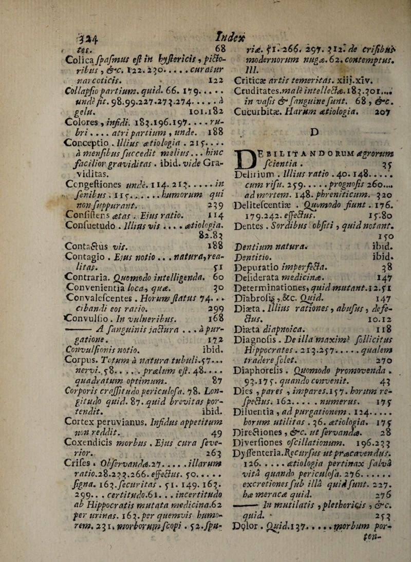 Index ridt. ft •■^66* 297* ^12. de criftbtfa mo der novum nuga.6z. contempt us* 111. Critica? nrtis temerhas. xiij.xiv. Ctuditatesj&a/£/#/ff//£<%e.i8?.?oi*«« in vafis f 'inguine funt. 6 8 9 &c. Cucurbit#. Harum atiologia. 207 D *»4 r ^ ^ 68 Colica ftpaftnus eft in byflericis 9 piBo~ rib us 9 &c. I22. 230.curaiur , narcoticis. 122 Collapfio parti urn. quid. 66. 1*79. unde fit. 98.99.227*27 5.274... r . ^ gelu. 101.182 Colores , infidi. 185.196.197. . • • r#- bri .... atripartium «## Je. 188 D Conceptio . Z/Z/z/j- <etiologin . 21 f.... a men ft bus fluccedit melius... bine facilior graviditas . ibid, u/V/e Gra¬ viditas. Ccngeftiones unde. 114. 213. •• fenibus . I ry..humorum qui ^ nGn ftuppurant. 259 Confiftens ratio. 114 Confuetudo . llhus vis ...»atiolngia. 82.85 Conta&us w. 188 Contagio . £;/// #o//o .. . ntitura9rea~ litas. j 5:1 Contraria. Quomedo intelligenda. 60 Convenientia loca9 qua. 5° Convalefcentes. Horumflatus 74.. * cibandi eos ratio. 299 Convulbo . vulneribus. 168 --ftanguinis jaBura ... a pur- gatione. 172 Convulfionis notio. ibid. Corpus. Totum a natura tubuli.tf.. . nervi.t^%.... * pralum eft. 48.... qua dr at um optimum. 87 Corporis crajfttudo periculofta. 78. Lotf- gitudo quid* %*7. quid brevitas por- tendit. ibid. Cortex peruvianus. Infldus appetitum non reddit. 49 Coxendicis morbus . Ejus cur a fteve- rior. 2 65 CriCes 1 Obftervandrf.iy.illarum _ . tl .... r/7/7'0.28.253.266. effeBus. fo. ^7//5 quando periculofta. 276 ftgna. i6‘>.fecuritas . 1^.16%. 299.. . certitudo.61. .. incertitudo ab Hippocratis mutata medicina.Gz per ur in as. 163. per quemvis hnmo« 231. morborujnftcopi. ^z.fpu* Kbili7ando rum agrorum __ ftcientia . 35^ Deiiiium . lllius ratio .40.148... r////. 2^9... ..prognofis 260...* ad mortem. 148. phreniticum. 320 Delitefcenti# . Qupmodo fiunt. 176. 179.242. effeBus. 1 5'.80 Dentes. Sor dibus obftti 7 quid not ant* \ ifo Dentium natura. ibid. JOentitio. ibid* Depu ratio imperfeBa. 38 Deiiderata medicina. 147 De te r m in a t i on es, mutant. 12. f 1 Diabrolk,.&c. Quid. 147 Diseta. lllius rationes 9 abuftus 3 defe- Bus. 10.12 Di#ta diapnoica. 118 Diagnolis. Do ilia maximt ftollicitus Hippocrates .215.25-7.qualem traders fclet. 270 Diaphorelis. Quomodo promovenda * 93.17). quandoconvenit. 43 Di cs spares , impares.i^y. horum re- ftpeBus. 162.numerus. 17 f Diluer.tia , purgationem. 124. horum utilitas .36. atiologia, 17 f Direcliones , /// ftervanda. 28 Diverfiones ofcillationum. 196.233 Dy{Tenteria.i(er//r/kf utpracavendus. 126.atiologia pert in ax falvd excretionesftub ilia quidfuitt. 227. &<£ meraca quid. 27 6 jyz mutilatis 9 plethoriois , c^*^. ^///J. * 25-3 D9lor • Quid.137. • * • • jrporbum por•