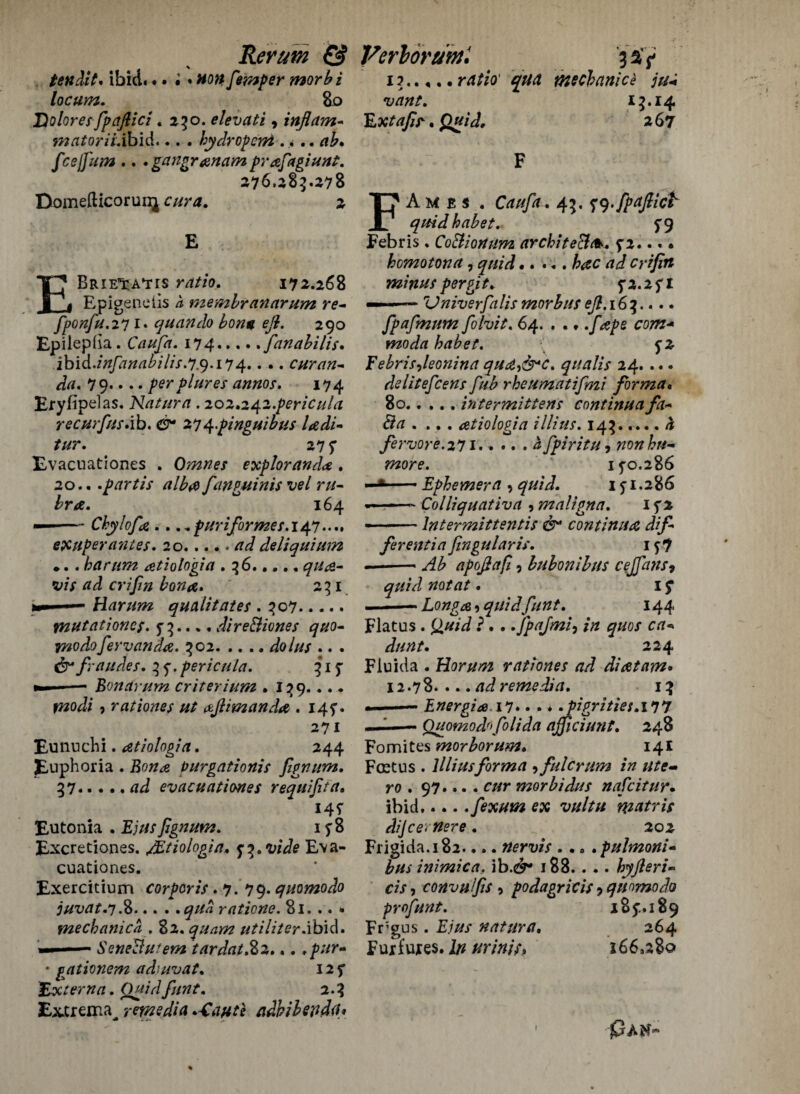 \ - ten Ait* ibid. •. •. non femper morb i locum. So Dolores fpaftici .250. elevati, inflam- matoriiSbid... . hydropem . >. • fcejfium .. . gangranam prafiagiunt. 276,285.278 Domefticoruir^ 2 E EBRIE'tA'TIS rrf//0. 172.268 Epigenciis a membranarum re- fponfu.211. quart do bona eft. 290 Epilepda. 174.fanabilis. ibid.infanabilis.l.9.114.. .. curan- da. 79. •. • perplures annos. 174 Eryfipelas. Nat urn . 202*242.pericula recurfusAb. & 27^.pinguibus Udi- tur. 27 f Evacnationes . Omnes exploranda . 20.. .partis alb# fanguinis vel ru¬ bra. 164 —-Chylofa .. ..puriformes. 147.... exuper antes. 20.deliquium .. . harttm atiologia . 56...., <7/^- s>/x rfd crifm bon#. 251 >— ■— Hamm qualitates . 507. WUtationc$. 5* 3.... direBiones quo- irnodofervanda. 502. .... dolus .. . & fraudes. 5 j.pericula. 515- ——- Bonarum criterium . 129..... , rat tones ut aftimanda .14?. 271 Eunuchi. atiologia. 244 Euphoria . Purgationis fignum. 37.evacuationes requifita. i4r Estonia . fignum. 15*8 Excretiones. Jltiologia. y^.vide Eva¬ cuationes. Exercitium corporis .7. 79. quomodo juvat.y.%.ratione. 81. .. * mechanics . 82. quam utiliterabid. — ■—- SeneBufem tardat.%2... • g^ationem adiuvat. 12 f Externa. 2.3 Extrema, remedia .*Caute adbibendih 1?.qua mecbanice ju-i vant. 13.14 Extafir. £«/ J, 2 67 FAmes. Caufa. 43. 79-fpaftict quid babet. f9 Febris. CoBionum archite&t*. 5-2... • homo ton a, <7///^.fcec crifin minus per git* 5*2.2 fi — . ■ Vniverfalis morbus eft. 16 3.... fpafmum folvit. 64. . .../ wWrf habet. f 2 Eebrisfieonina qud&c. qualis 24. ... delitefcens fiub rheumatifmi forma. 80.. ... intermittens continua fa- Ba . ... atiologia illius. 143.4 fervore. 271..... 4 fpiritu , non bn- TTWf. 15-0.286 ■■ *■ —■ Ephemera , quid. 15-1.286 ■■■-— Colliquativa , maligna. 1 5*2 - -lntermittentis &* continua dif¬ ferentia fingularis. 157 —--apoftafi, bubonibus cejfans, quid not at. I $■ .- Longa, 37//W///»£. 144 Flatus . ££/// J ?...Jpafmi, /# 224 Fluida . Horum rati ones ad diatam• 12.78. ... ad remedia. 13 Energia.il.. . * .pigrities.il7 Quomodofolida ajficiunt. 248 Fomites morborum. 141 Fret us . Illius forma , fulcrum in utc- ro . 97.... c//r morbidus nafeitur. ibid.... .fexum ex vultu matris dijcernere . 202 Frigida.182.... nervis ... . pulmoni- bus inimica. ib.ey* 188.. .. by fieri- r/x, convufis •> podagric is ? quomodo profunt. 185:. 189 Fr;gus. E.ius natures. 264 Fuxfuxes. I/z urinit, 166,280