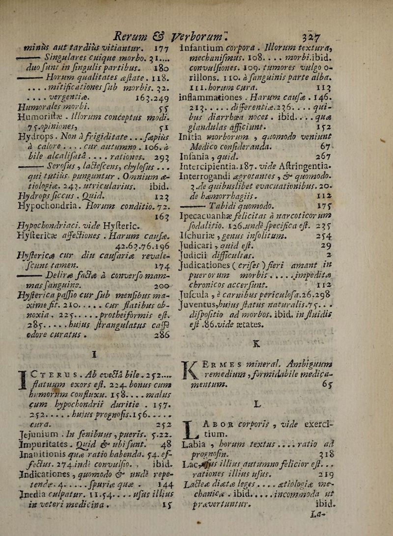minks nut tardius vitiantur. 177 Singulares cuique morbo♦ 51.... duo funr in fingulis parti bus. 180 Horum qua lit at es aft ate .118. ... .mitificationesfab morbis. 52. .... vergentia. 165.249 J-Iumorales morbi. p 5* Humor ilia?. I Horum concept us modi. 7 j.opinioneS) p 1 Hydrops . A7o// a frigiditate.. .fepius a calore .... r//r autumno . 106. a bile alcalif at It.... rationes, 295 --Serofus -> laBefcens, c by lof us ... ^/// tutius punpuntur . Omnium tiologi#. 24?. utricularius. ibid. Hydrops fccus . Quid. 125 Hypochondria. Horum conditio. 72. 165 Hypochondriac/. vide Hyfleric. Hylterifcse affeBiones . Harum caufe. 42.65.76.196 Hyfterica cur diu caufaria revale- fount tamen. 174 Delir& faBa a converfo mam¬ mas fa'ngui ne. 20a Hyft erica pajfo cur fub menfbus ma- ac/Vzzfi’jfr. 210.O/r flatibus ab- noxia . 2 2 s'.protheiformis eft. 285”.hujus fir angulat us caffe adore cur at us . 286 Infantium corpora . lllorum textura, mechanifinus. 108.. .. mflr^/.ibid. convulfiones. 109. tumor es vulgo 0- riilons. 110. £ fanpuinis Parte alba. Hi. horum cura. 115 inflamina€iones . Harum caufa . 146. 215.differentia.256. . .. qui- diarrhoea nocet. ibid.. .. glandulas ajficiunt. ijz Initia morbomm ? quomodo veniunt Medico confideranda. 67 In Tania , 267 Intercipientia.x87* vide Adringentia* Interrogandi agrot antes, quomodo. 5 .*/<? qui bus lib et evacuativnibus. 20. h&morrhagiis * 112 ■ • Tabidi quomodo. 17 S' Ipecacuanha felicitas ii narcoticortvm fodalitio. 12G.unde fpecifica eft. 255* I fchuria;, £<?///// info lit um. 2 S’4 Judicari > eft. 29 judicii difficult as. 2- Judicationes ( ) fieri ament in puerorum morbis.... .impedits chronic os accerfunt. * 112 Jufeula , e carnibus periculofa.26.298 Juvenrus,^//;^y flatus naturalist y.. . difpofitio ad morbos. ibid. iffJluidis eft .if.vide abates. K ]Cter\i s.^ bile„ 2 f 2.... ft at u mm exors eft. 224. humorUm confluxu. 1 s 8.... malus cum kypochondrir duritie . 157. 2> 2..... hujusprognofis.L$6..... 2 p 2 Jejuni urn . A/ fenihnus ,pueris. y.22. Jmpuritates. O/yVi d** 48 Jnauitionis r/7*io habenda. 54.. feBus. iqq.indi convulfio. f ibid. Jndicationts 9 quomodo & unde repe- tendtf.4.fpurise qua . 144 Jnedia culpatur. 11.5^4... * ///iff* iff veteri medic in a . if KE r At e s mineral. Ambiguum remedium > for mi dab He medic a- mentum. 6 s' L I A b o R corporis * vide exerd- ^ tium. Labia 9 horum text us .... ratio aa prognofin. 518 Lacillius autumno felicior eft... rationes illius ufus. 219 La&etc diat# leges.... xtiofogfx me¬ chanic# . ibid..... incommode ut pr avert untur* ibid. U-