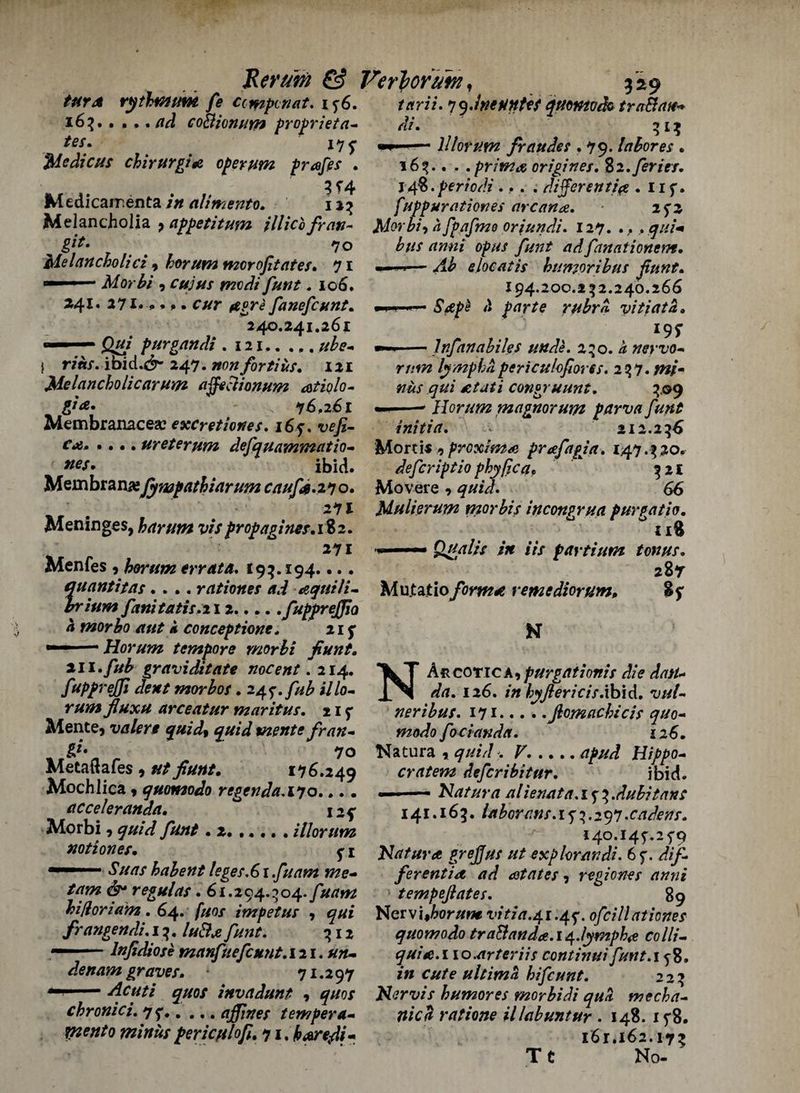 turd rythmum fe ccmpcnat. iq6. tarii.qydnetinUtquomodo traBan^ di. 313 —1 ■ lllorum fr nudes .79. let bores . 165.. . .prima origines. Zi.feries. j 48. periodi ... . different/# . 11 f. fuppurationes arcana. ■ iqz Morbi-, a fpafmo oriundi. 127. .,. qui* bus anni opus funt adfanationem. 16?.coBionum proprieta- Me die us chirurgi# 0per urn prafes . Medicaments in alimento. 12% Melancholia , appetitum illicbfran- §&• ' 70 Melancholici , horum moroffates. 71 Morbi , W//x ^20///'. 106. »4I. 271* 9* >. cur (tgri fanefeunt. 240.241.261  purgandi . 121.//£*-, I r/«r. ibid.dr 247. #0# fortius. 121 Melancholic arum affeaionum atiolo- 76,261 Membranacea? excretiones. i6q, c**j. • * •. ureterum defquammatio- nes. ibid. Membranefynapathiarum caufa. 27 o. 271 Meninges, harum vis propagines.1%2. 271 Menfes , horttm errata. 193.194. •.. quantitas .... rationes ad equili¬ brium fanitatis.il 2.fuppreffo h morbo ant k conception. 215* Horum tempore morbi fiunt Ab elocatis humor ib us funt. 194.200.252.240.266 £4/^ '* parte rubra vitiata. l9t --lnftnabiles unde. 250. a nervo¬ rum lymph a periculofiores. 257. /#/- congruunt. 509 Horum magnorum pawn funt ini tin. < 212.256 Mortis -5 proximo prafagja. 147.520. defer iptio phy/ic aP 521 Movere, 66 Mulierum morbis incongrua pur gat its. ° 118 ■>' Qffalis in Us partium tonus. 287 Mutatioform* remediorum, S? N m.fub graviditate nocent .214. ^kT Aucotica tpurgationis die datt - IN ’ ' * * ~. fupprejfi dent morbos. 247. fub illo rum flux# arceatur mar it us. nq Mente, valert quid% quid mente fran- %}' 70 Metaftafes , at/176.249 Mochlica 9 quomodo regenda. 170.... acceleranda. ° xaf Morbi 9 97//V/ y/&*/ . 2.,.,. , HI or urn notiones. ^ i -r 67/#/ habent leges.61 fuam me- regulas. 61.294.504. fuam hi/loria'm . 64. fuos impetus , frangendi. 15. /* #4 /}/;;/*. 512 ■ ■ lnfidiose manfuefeunt. 121. un¬ de nam graves. 71.297 - 1 - Acuti quos invadunt , quos chronici. 75*.affines tempera- rnento minus fericplofi. 71, harefti- da. 126. in hyJlericis.xh'vX. vai¬ ner ibus. 171.Jiomachicis quo¬ modo foci and a. 126. Natura , <7//;//^ ^. cratem defer ib it ur. ibid. — ' — Natura alienata. 1 f 5 .dubitan: 141.165. laborans. 17 5.297.cadens. i4o.i45'.25'9 Natura grejjus ut explorandi. 6f. dif- feventi<t ad states ? regiones anni tempeftates. 89 Nervi#W#wr vitia.41.4q. ofcill at tones quomodo traB an da.14.lymph# colli- quite.i 10.ar ter its continui funt.i 58. in cute ultima hifeunt. 225 Nervis humores morbidi qua mecha- nica ratione illabuntur . 148. ifS. i6r.i62.17? Tt No-