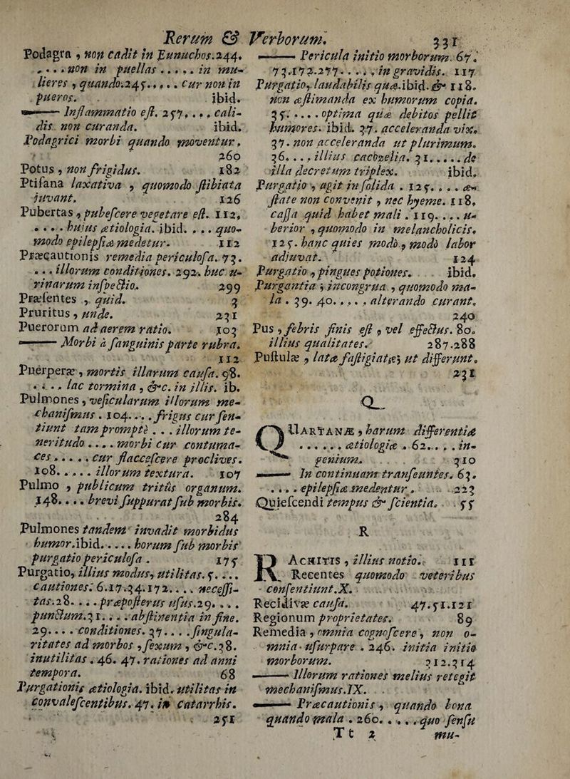 Podagra , non cadit In JZunucbos.244, ,... non in paellas ... ,. in mtt- lieres , quando-.24 f. *«.. cur non in flier os. . ibid. ■— lnflammatio eft. 257.... cali- dis non curanda. ibid. fodagrici morbi quando movent ur, 260 Fotus , non frigidus. 182 Ptifana laxativa , quomodo ftibiata juvant, 126 Pubertas, pubefcere vepetare eft. 112, .... tete (Ztiologia. ibid. . .. ^#0*. efilepfid medetur. 112 Praecantionis remedia periculofta. 75. ... illorum conditjones. 292. ter r in arum inftpe&io,. 299 Pradentes , 3 Pruritus, unde. 231 Pueroram ndaerem ratio. 10? --Morbi a fanguinisparte rubra. 112 Puerperal, mortis i liar urn caufa. 98. .... te tormina, dhr. /» ///;>. jb. Pulmones , vejicularum illorum me- thanifmus . 104... . fir igus cur ften- tiunt tam prompte . . . illorum te- neritudo .... morbi cur eontuma- ces..... cur flacceftcere free lives. 108.. ... illorum textura. 107 Pulmo 9 fublicum tritus organum. J48.... brevi fuppuratftub morbis. 284 Pulmones tandem invadit morbidus humor .ibid.horum ftub morbis furgatio fericulofta . Purgatio, illius modus, utilitas. 5'.... cautiones: 6.1.7^4.172.... mcejfti- tas.28.... frapofterus uftus.29.... pun&um.31.... abftinentia in fine. 29.. .. conditions. 37... Ifingula- ntates ad morbos 9ftexum , 3^.38. inutilitas. 46. 47 • rationes ad anni tempora. 5 3 Vurgationig ztiologia. ibid, utilitas in convaleficentibus. 47. /> catavrhis. 2SI ——- Pericula initio morborum. 67. 7 3.17 2.277 • • • . . //* gravidis. 117 VurgatiOy laudabilis qua.ibid. £9* 118- aft im an da ex humor um copia. U- ••• . optima qua debitos pellit humores. ibid. 37. acceleranda vix, 37* #0# acceleranda ut plurimum. 36. .. , illius cacozelia. 31.^ ilia decretum triplex. ibid. furgatio , agit inftolida . 129. ... yte^ convsnit, wr hyeme. 118. habet mali .119. ... u- berior , quomodo in melancholicis. 125'. te#c 7720 do. 9 mo do labor adjuvat. 124 furgatio 9 fingues potiones. ibid. furgent ia * incongrua , quomodo ma¬ la . 39. 40..... alter ando cur ant. 240 Pus * febris finis eft 9 vel effeBus. 80. illius qualitates.' 287.288 Puftula? 9 faftigiat#5 /// differ tint. 23! <L UarTan,®*harum differentia .atiologia . 62... . . te * genium. 310 - continuant tranfteuntes. 63. . .. . epilepfia me dent ur. 223 Quiefcendi tempus & ftcientia. . f f R RAchitis , i//te notio. 111 Recentes quomodo veteribus confentiunt.X. Recidivs? ca/ifa, 47.5-1.121 Regionum proprie fates. 89 Remedia ? omnia cogncftcere, 0- mnia - ufturpare .246. /»/>//? initio morborum. 312.314 ——— Illorum rationes melius r etc git mechaniftmus.lX. ■ ■■■ — Pracautionis 9 quando bona quando mala . 260.. ... y*#/#