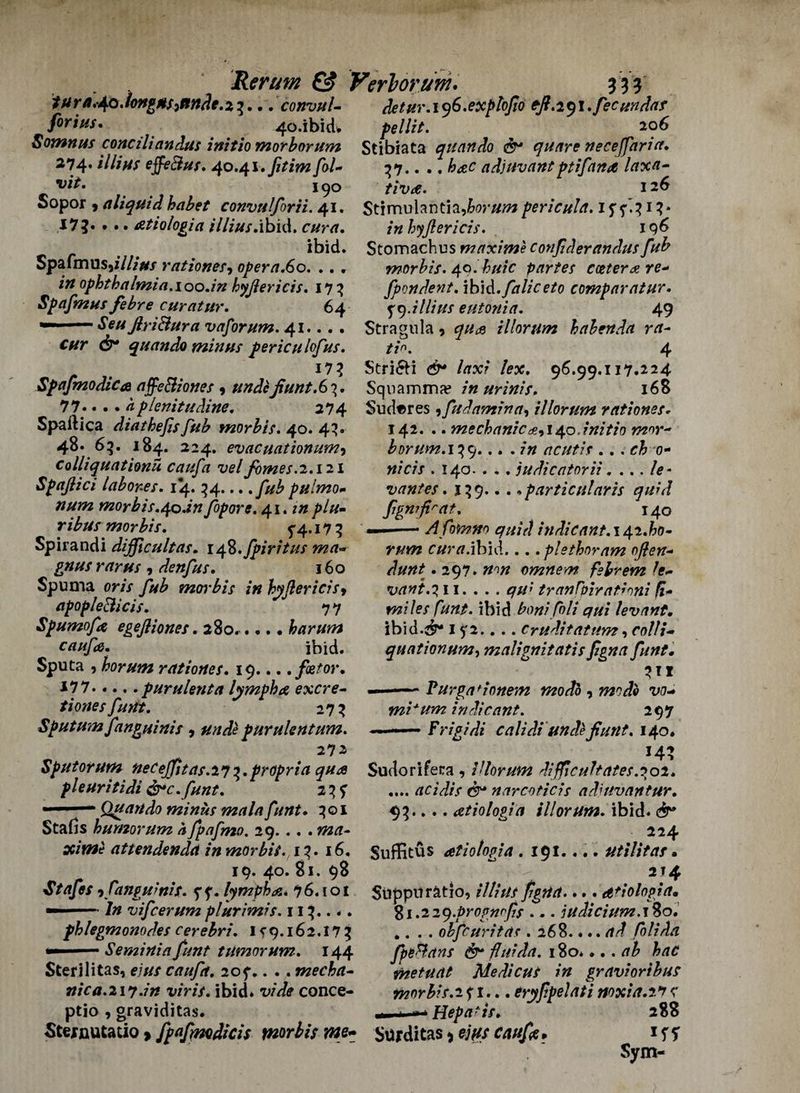 tura.^.longHs^nnde.z^... convul- detur.i^S.explofto eft.2$l. fee undaf fir it*s, 4o.ibicL pellit. 20 6 Somnus conciliandus initio morborum Stibiata quart do & quart neceffaria. 274. illius effeBus. 40.41 .fitim fol~ 37.. ., adjuvantptifana laxa- vit. I 90 tiva. 126 Sopor 9 aliquidhabet convulforii. 41. Stimulantia,W#tfzpericula. 1 54.3 1 3* I7?« • •. atiologia illius.ibid. /« hyftericis. 196 ibid. Stomzchus maximeconfderandusfub Spafrnus5i///Vf rationes, opera.6o. .. . morbis. 40. partes cotter a re¬ in ophthalmia.loo.in hyftericis. 173 fpondent. \b\d.faUc eto comparatur. Spafmus febre curatur. 64 ^9.illius eutonia. 49 — SeuftriBura vaforum. 41... . Stragula * qua illorum hahenda ra- cur dr quando minus periculofus. 4 Spafmodica affeBiones , unde ftunt.Gii. 77.... <1 plenitudine. 274 Spaftlca diathejisfub morbis. 40. 43. 48. 65. 184. 224. evac nation urn-) colliquationu caufa vel fimes.2.121 Spaftici labores. 14. 34... puimo- num morbis.4o.in fopore. 41. in plu- morbis. 54.. 17 3 Spirandi dijficultas. ifi.fpiritus ma- ^ rrfr#/ , denfus. 160 Spuma oris fub morbis in hyftericisy npopleBicis. 77 Spumofa egeftiones. 280..... harum caufa. ibid. Sputa , horum rationes. 19... .fetor. *77.purulent a lymph a excre- tionesfunt. 273 Sputum fanguinis 9 unde purulentum. 27 2 Sputorum necejfit as.2y3.propria qua pleuritidi dre .funt. 2 3 ? — 1 — Quando minus mala funt. 301 Stalls humorum a fpafmo. 29. . . . xime attendenda in morbis. 13. 16. 19. 40. 81. 98 Staffs -i fangu mis. f f. lymph a. 76.101 — --/# vifeerum plurimis. 113.. -. phlegmonodes cerebri. If*?.162.173 — ' —- Seminia funt tumor um. 144 Sterilitas, e///r caufa. 205-.. .. mecha- nica.21y.in viris. ibid* vide conce- ptio 9 graviditas. Stejrnutatio > fpafmdicis morbis we~ Stri6H /arx? /ex. 96.99.117.224 Sqnamma? in urinis. 168 Su(tares,fudamina, illorum rationes. 142. .. mechanic^,140.initio mor- horum. 139... . in acutis .. . ch 0- nicis . 140- . . . judientorii. ... le- vantes. 139.. . .particularis quid fgn?firat. 140 - Afomno quid indicant. 142.60- r#wz r#rrf.ibid... .plethnram often- . 297. omnem fsbrem le¬ vant.?, 11.... * *7//** tranfpiratinni ft* miles Cunt, ibid bon? foli qui levant. ibid.dr* i ?2.. .. Cruditatum , colli- quationum, malignitatis figna funt. 7** - Purga'ionem mo do , w/4indicant. 297 .— Frigidi calidi undefiunt. 140. *4} Sudorifera , illorum diflculfates.?01. .... acidis dr narcoticis adiuvantur. 93.... atiologia illorum. ibid, rfr* 224 Suffitus atiologia . 191.... utilitas. 214 Siippn ratio, illius figua.... d'iolopia. %i.22q.prognrfis ... judicium. 180. 4. . . obfeuritas . 26%.... ad foli da fpeBans dr flu?da. 180*... ab hac metuat Me die us in graviorihus mor bis.2 f 1... tryfpel at i noxia.t*? c !■■—» Hepafis. 288 Stfrdi tas> ejfSS caufa . iff Sym-
