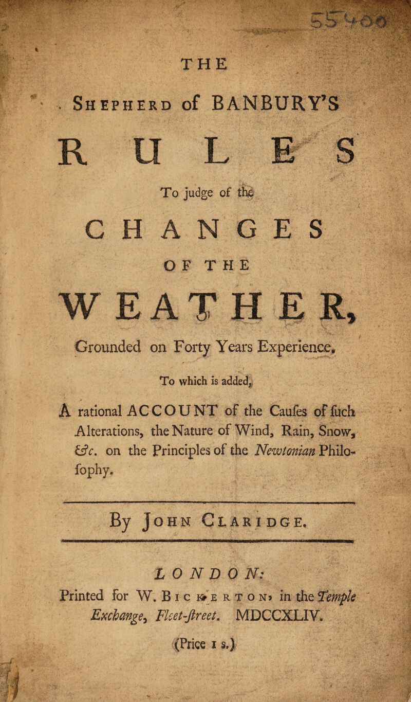 . Shepherd of BANBURY’S R tl L E S To judge of the CHANGES O F T H E WEATHER, Grounded on Forty Years Experience, To which is added, A rational ACCOUNT of the Caufes of fuch Alterations, the Nature of Wind, Rain, Snow, &c. on the Principles of the Newtonian Philo- fophy. By John Claridge. LONDON: Printed for W. B i c & e r t o nj in the Simpk Exchange^ Ficet-ftreet. MDCCXLIV. (Price i s.)