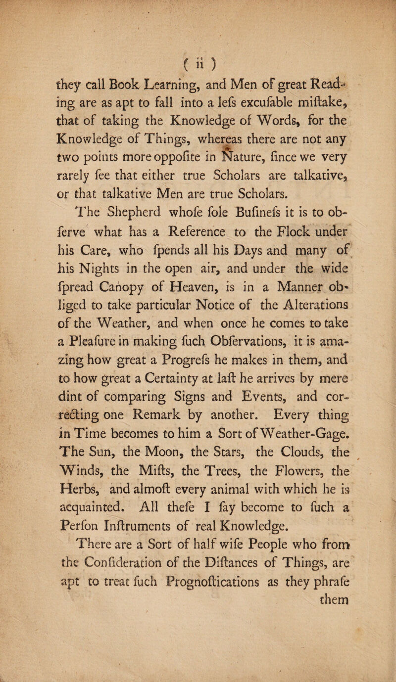 they call Book Learning, and Men of great Read¬ ing are as apt to fall into a lefs excufable miftake, that of taking the Knowledge of Words* for the Knowledge of Things, whereas there are not any two points more oppofite in Nature, fxnce we very rarely fee that either true Scholars are talkative, or that talkath'e Men are true Scholars. The Shepherd whofe foie Bufinefs it is to ob- ferve what has a Reference to the Flock under his Care, who fpends all his Days and many of his Nights in the open air, and under the wide fpread Canopy of Heaven, is in a Manner ob* liged to take particular Notice of the Alterations of the Weather, and when once he comes to take a Pleafure in making fuch Obfervations, it is ama¬ zing how great a Progrefs he makes in them, and to how great a Certainty at lafl he arrives by mere dint of comparing Signs and Events, and cor- reding one Remark by another. Every thing in Time becomes to him a Sort of Weather-Gage, The Sun, the Moon, the Stars, the Clouds, the Winds, the Miffs, the Trees, the Flowers, the Herbs, and almofl every animal with which he is acquainted. All thefe I fay become to fuch a Perfon Inftruments of real Knowledge. There are a Sort of half wife People who from the Confideration of the Diflances of Things, are apt to treat fuch Prognoftications as they phrafe them