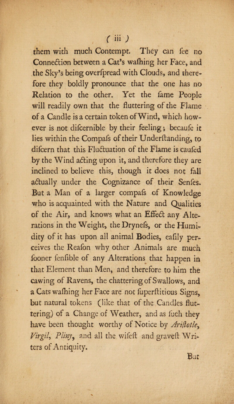 them with much Contempt. They can fee no Connection between a Cat’s waflhing her Face, and the Sky’s being overfpread with Clouds, and there¬ fore they boldly pronounce that the one has no Relation to the other. Yet the fame People will readily own that the fluttering of the Flame of a Candle is a certain token of Wind, which how¬ ever is not difcernible by their feeling, becaufe it lies within the Compafs of their Underftanding, to difcern that this Fluctuation of the Flame is caufed by the Wind aCting upon it, and therefore they are inclined to believe this, though it does not fall actually under the Cognizance of their Senfes. But a Man of a larger compafs of Knowledge who is acquainted with the Nature and Qualities of the Air, and knows what an EffeCt any Alte¬ rations in the Weight, theDrynefs, or the Humi¬ dity of it has upon all animal Bodies, eafily per¬ ceives the Reafon why other Animals are much fooner fenfible of any Alterations that happen in that Element than Men, and therefore to him the cawing of Ravens, the chattering of Swallows, and a Cats walking her Face are not fuperftitious Signs, but natural tokens (like that of the Candles flut¬ tering) of a Change of Weather, and as fuch they have been thought worthy of Notice by Ariftotle, Virgil, Pliny, and all the wifefl; and graveft Wri¬ ters of Antiquity. But