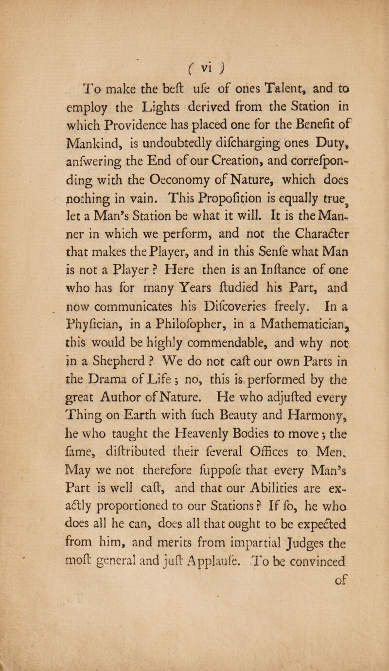 To make the belt ufe of ones Talent, and to employ the Lights derived from the Station in which Providence has placed one for the Benefit of Mankind, is undoubtedly difcharging ones Duty, anfwering the End of our Creation, and correfpon- ding with the Oeconomy of Nature, which does nothing in vain. This Propofition is equally trues let a Man’s Station be what it will. It is the Man¬ ner in which we perform, and not the Charadler that makes the Player, and in this Senfe what Man is not a Player ? Here then is an Inflance of one who has for many Years fludied his Part, and now communicates his Difcoveries freely. In a Phyfician, in a Philofopher, in a Mathematician^ this would be highly commendable, and why not in a Shepherd ? We do not caft our own Parts in the Drama of Life ; no, this is, performed by the great Author of Nature. He who adjufted every Thing on Earth with fuch Beauty and Harmony, he who taught the Heavenly Bodies to movej the fame, diftributed their feveral Offices to Men. May we not therefore fuppofe that every Man’s Part is well call, and that our Abilities are ex¬ actly proportioned to our Stations ? If fo, he who does all he can, does all that ought to be expe&ed from him, and merits from impartial Judges the molt genera! and juft Applauie. To be convinced of