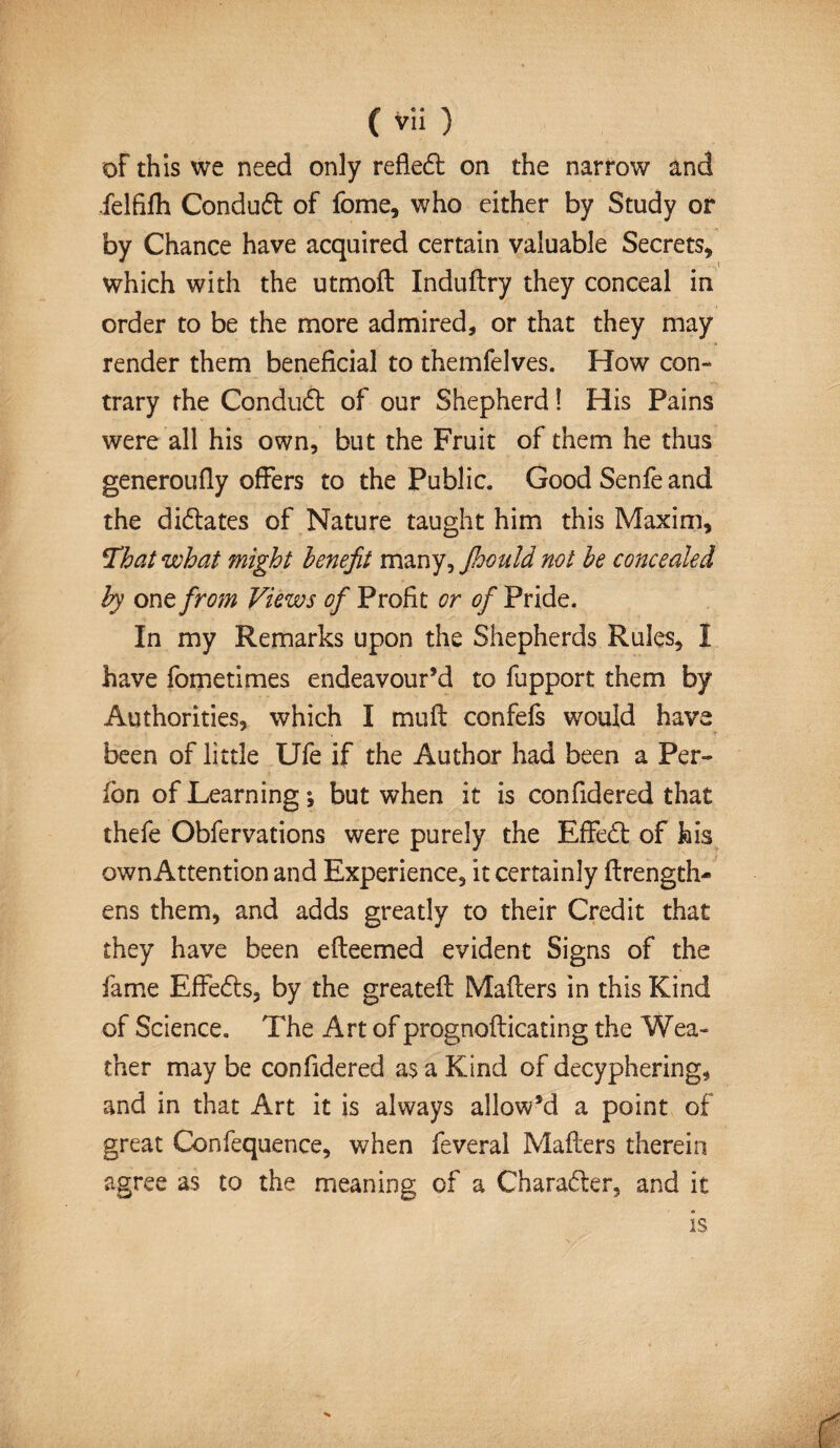 of this we need only reflect on the narrow and felfiih Condud of fome, who either by Study or by Chance have acquired certain valuable Secrets* which with the utmoil Induilry they conceal in order to be the more admired, or that they may render them beneficial to themfelves. How con¬ trary the Conduct of our Shepherd! His Pains were all his own, but the Fruit of them he thus generoufly offers to the Public. Good Senfe and the didates of Nature taught him this Maxim, !That what might benefit many, Jhould not be concealed by one from Views of Profit or of Pride. In my Remarks upon the Shepherds Rules, I have fometimes endeavour’d to fupport them by Authorities, which I muil confefs would have been of little Ufe if the Author had been a Per- fon of Learning y but when it is confidered that thefe Obfervations were purely the Effed of his own Attention and Experience, it certainly flrength- ens them, and adds greatly to their Credit that they have been eileemed evident Signs of the fame Effeds, by the greatefl Mailers in this Kind of Science. The Art of prognoflicating the Wea¬ ther may be confidered as a Kind of decyphering, and in that Art it is always allow’d a point of great Confequence, when feveral Mailers therein agree as to the meaning of a Charader, and it is
