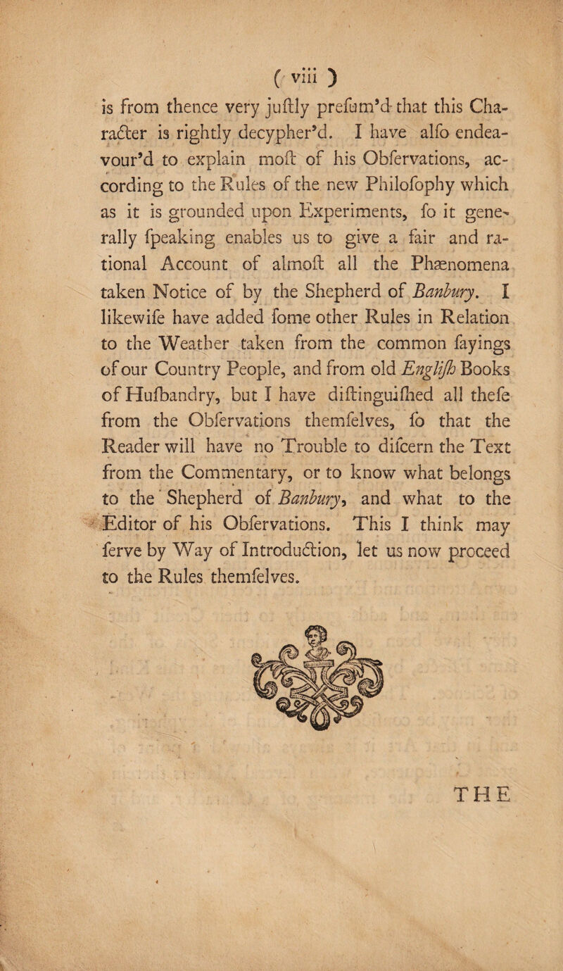 is from thence very juftly prefum’d- that this Cha¬ racter is rightly decypher’d. I have alfo endea¬ vour’d to explain mod of his Obfervations, ac¬ cording to the Rules of the new Philofophy which as it is grounded upon Experiments, fo it gene¬ rally fpeaking enables us to give a fair and ra¬ tional Account of almoft all the Phenomena taken Notice of by the Shepherd of Banbury. I likewife have added fome other Rules in Relation to the Weather taken from the common fayings of our Country People, and from old Englijh Books of Hufbandry, but I have diftinguifhed all thefe from the Obfervations themfelves, fo that the Reader will have no Trouble to difcern the Text from the Commentary, or to know what belongs to the Shepherd of Banbury, and what to the Editor of his Obfervations. This I think may ferve by Way of Introduction, let us now proceed to the Rules themfelves.