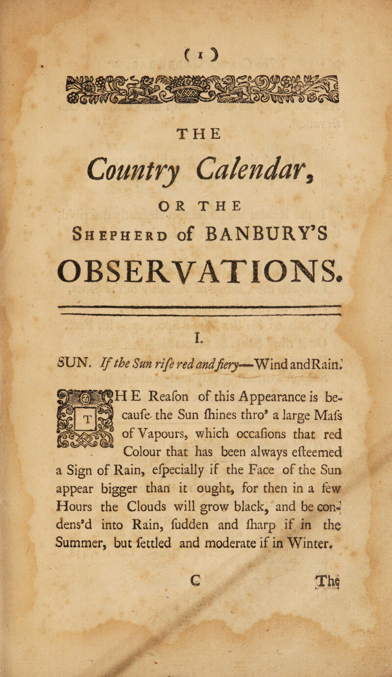 THE Country Calendar, O R T H E Shepherd of BANBURY’S OBSERVATIONS. l C! SUN. If the Sun rife red andfiery—Wind andRain, H E Reafon of this Appearance is be« caufe the Sun fhines thro5 a large Mafs of Vapours, which occafions that red Colour that has been always efteemed a Sign of Rain, efpecially if the Face of the Sun appear bigger than it ought, for then in a few Hours the Clouds will grow black, and be con- dens’d into Rain, fudden and Iharp if in the Summer, but fettled and moderate if in Winter* <N~ -k