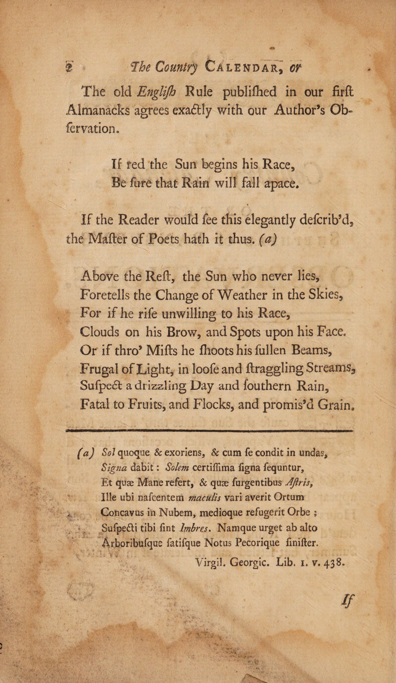 The old Englijh Rule published in our firft Almanacks agrees exaftfy with our Author’s Qb- fer nation. If red the Sun begins his Race, Re fare that Rain will fall apace. If the Reader would fee this elegantly defcrib’d, the Mailer of Poets hath it thus, (a) Above the Reft, the Sun who never lies. Foretells the Change of Weather in the Skies, For if he rife unwilling to his Race, Clouds on his Brow, and Spots upon his Face. Or if thro’ Mifts he fhoots his fiillen Beams, Frugal of Light, in loofe and ftraggling Stream s3 Sufpecl a drizzling Day and fouthern Rain, Fatal to Fruits, and Flocks, and promis’d Grain. -‘FITirn-iriirii -r-1~- I ..imtmi ...... 'in n 11 hi bu m i n (a) Sol quoque & exoriens, & cum fe condit in undas, Signa dabit: Salem certiffima ligna fequntur, Et quae Mane refert, & quae furgentibus Aftris, Ille ubi nafcentem maculis vari averit Ortum Concavus in Nubem, medioque refugerit Orbe ; Sufpe&i tibi Tint lmbres. Namque urget ab alto Arboribufque fatifque Notus Pecorique finifter. Virgil. Georgic. Lib. i. v. 438. •* . .*£.vfe if