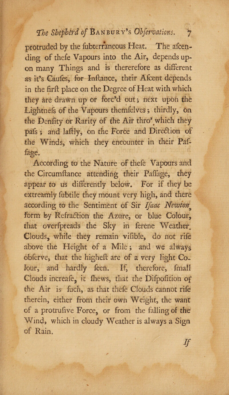 protruded by the fubterraneous Heat. The afcen- ding of thefe Vapours into the Air, depends up¬ on many Things and is thererefore as different as it5s Caufes, for Inftance, their Afcent depends in the firft place on the Degree of Heat with which they &re drawn up or forced out 1 next upon the Lightnefs of the Vapours themfelves; thirdly, on the Denfity or Rarity of the Air thro51 which they pals; and laftly, on the Force and Dire&ion of the Winds, which they encounter in their Paf- fage. According to the Nature of thefe Vapours and the Circumflance attending their Faffage, they appear to us differently below. For if they be extreamly fubtile they mount very high, and there according to the Sentiment of Sir Ifaac Newton^ form by Refradlion the Azure, or blue Colour, that overfpreads the Sky in ferene Weather,, Clouds, while they remain vifible, do not rife above the Height of a Milt; and we always obferve, that the highefl are of a very light Co¬ lour, and hardly feen. If, therefore, fmall Clouds increafe, it fhews, that the Difpofition of the Air is fuel), as that thefe Clouds cannot rile therein, either from their own Weight, the want of a protrufive Force, or from the falling of the Wind, which in cloudy Weather is always a Sign of Rain,