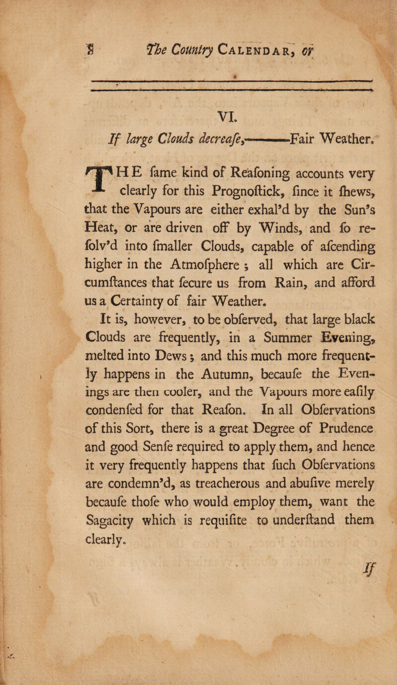 VI. If large Clouds decreafey ■- ■■ Fair Weather* H E fame kind of Reafoning accounts very clearly for this Prognoftick, fince it fhews, that the Vapours are either exhal’d by the Sun’s Heat, or are driven off by Winds, and fo re- folv’d into fmaller Clouds, capable of afcending higher in the Atmofphere i all which are Cir- cumftances that fecure us from Rain, and afford us a Certainty of fair Weather. It is, however, to be obferved, that large black Clouds are frequently, in a Summer Evening, melted into Dews y and this much more frequent¬ ly happens in the Autumn, becaufe the Even¬ ings are then cooler, and the Vapours more eafily condenfed for that Reafon. In all Obfervations of this Sort, there is a great Degree of Prudence and good Senfe required to apply them, and hence it very frequently happens that fuch Obfervations are condemn’d, as treacherous and abufive merely becaufe thofe who would employ them, want the Sagacity which is requifite to underftand them clearly*