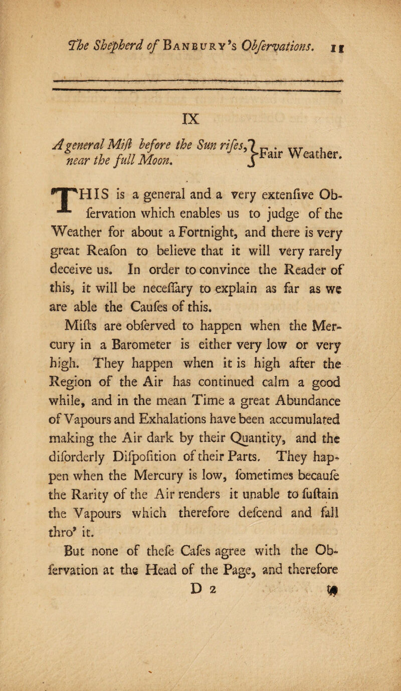 . — ■. • - .... . ......—. —. — IX before the Sun rifes.l „ . Iir . Moon. J*Fair Weather- TPHIS is a general and a very extenfive Ob- fervation which enables us to judge of the Weather for about a Fortnight, and there is very great Reafon to believe that it will very rarely deceive us. In order to convince the Reader of this, it will be neceflary to explain as far as we are able the Caufes of this. Mills are obferved to happen when the Mer¬ cury in a Barometer is either very low or very high. They happen when it is high after the Region of the Air has continued calm a good while, and in the mean Time a great Abundance of Vapours and Exhalations have been accumulated making the Air dark by their Quantity, and the diforderly Difpofition of their Parts, They hap¬ pen when the Mercury is low, fometimes becaufe the Rarity of the Air renders it unable to fuftain the Vapours which therefore defcend and fall thro9 it. But none of thefe Cafes agree with the Ob- fervation at the Head of the Page3 and therefore A general Mi ft near the full