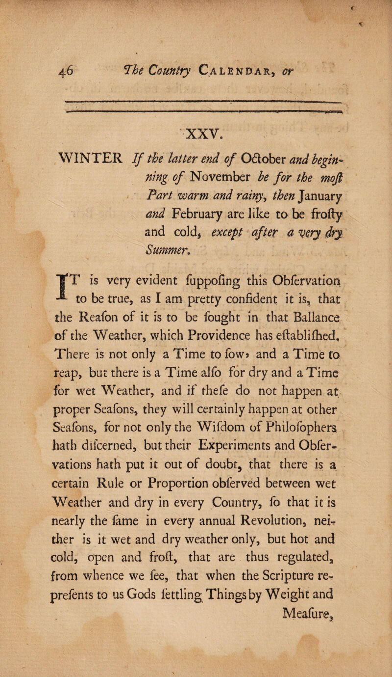 WINTER If the latter end of O&ober and begin¬ ning. of November be for the moft Part warm and rainy, then January and February are like to be frofty and cold, except after a very dry Summer. IT is very evident fuppofing this Obfervation to be true, as I am pretty confident it is, that the Reafcn of it is to be fought in that Ballance of the Weather, which Providence has eftablifhed. There is not only a Time to fow> and a Time to reap, but there is a Time alfo for dry and a Time for wet Weather, and if rhefe do not happen at proper Seafons, they will certainly happen at other Seafbns, for not only the Wifdom of Philofophers hath dilcerned, but their Experiments and Obfer- vations hath put it out of doubt, that there is a certain Rule or Proportion obferved between wet Weather and dry in every Country, fo that it is nearly the fame in every annual Revolution, nei¬ ther is it wet and dry weather only, but hot and cold, open and froft, that are thus regulated, from whence we fee, that when the Scripture re- prefents to us Gods fettling Things by Weight and Meafure,