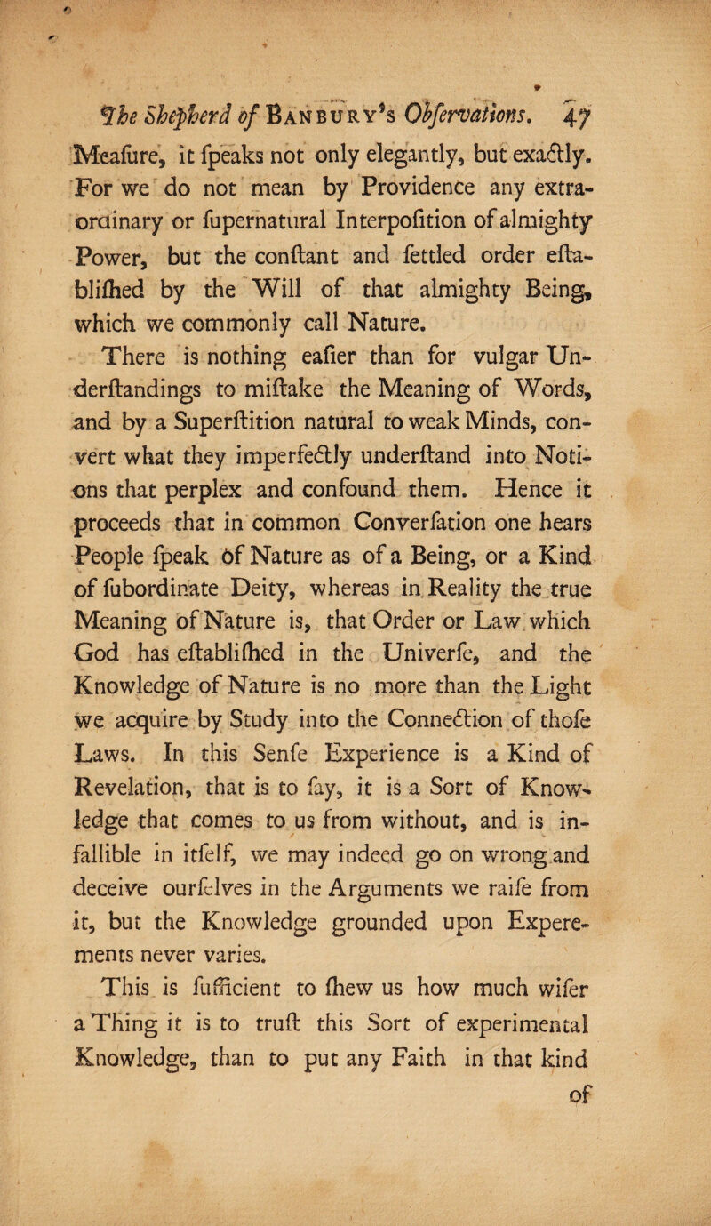 Meafure, it fpeaks not only elegantly, but exaflly. For we do not mean by Providence any extra¬ ordinary or fupernatural Interpofition of almighty Power, but the conftant and fettled order efta- blifhed by the Will of that almighty Being, which we commonly call Nature. There is nothing eafier than for vulgar Un- derftandings to miftake the Meaning of Words, and by a Superftition natural to weak Minds, con¬ vert what they imperfedlly underftand into Noti¬ ons that perplex and confound them. Hence it proceeds that in common Converfation one hears People fpeak 6f Nature as of a Being, or a Kind of fubordinate Deity, whereas in Reality the true Meaning of Nature is, that Order or Law which God has eftabliflied in the Univerfe, and the Knowledge of Nature is no more than the Light we acquire by Study into the Connexion of thofe Laws. In this Senfe Experience is a Kind of Revelation, that is to fay, it is a Sort of Know¬ ledge that comes to us from without, and is in¬ fallible in itfelf, we may indeed go on wrong and deceive ourfclves in the Arguments we raife from it, but the Knowledge grounded upon Exp ere- ments never varies. This is fuihcient to (hew us how much wifer a Thing it is to trull this Sort of experimental Knowledge, than to put any Faith in that kind of