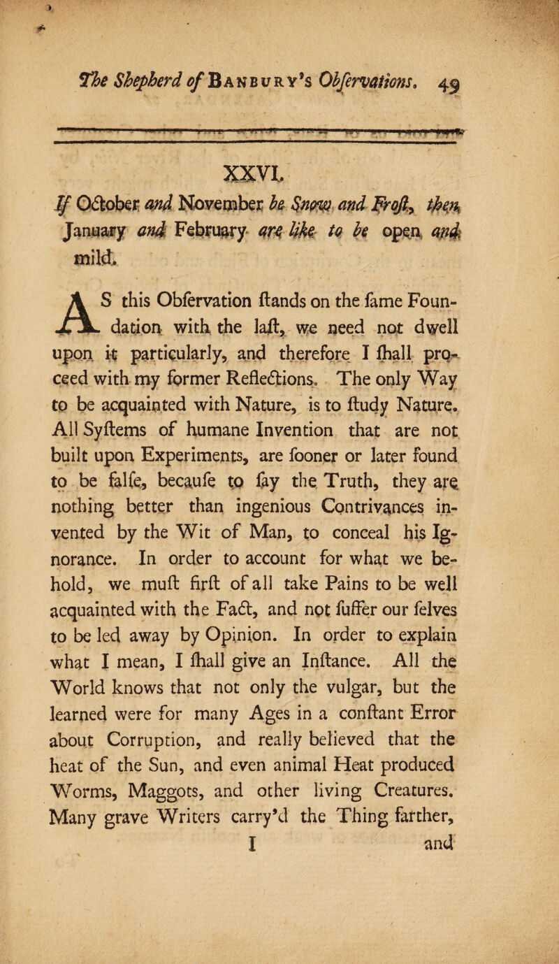 ' '** 1 ' 1 1' ■1 ini ' 1 11 iti 1- ■ ?j-, 'mil XXVI, ^ October ^ November be §nm and Frojl^ ihm January and February are Uk to be open and mild, AS this Obfervation ftands on the fame Foun¬ dation with the laft, we need not dwell upon it particularly, and therefore I lhall prq- ceed with my former Refledions. The only Way to be acquainted with Nature, is to ftudy Nature. All Syftems of humane Invention that are not built upon Experiments, are fooner or later found to be falfe,, becaufe to &y the Truth, they ar$ nothing better than ingenious Contrivances in¬ vented by the Wit of Man, to conceal his Ig¬ norance. In order to account for what we be¬ hold, we muft firft of all take Pains to be well acquainted with the Fad, and not fuffer our felves to be led away by Opinion. In order to explain what I mean, I lhall give an Inftance. All the World knows that not only the vulgar, but the learned were for many Ages in a conftant Error about Corruption, and really believed that the heat of the Sun, and even animal Heat produced Worms, Maggots, and other living Creatures. Many grave Writers carry’d the Thing farther, I and