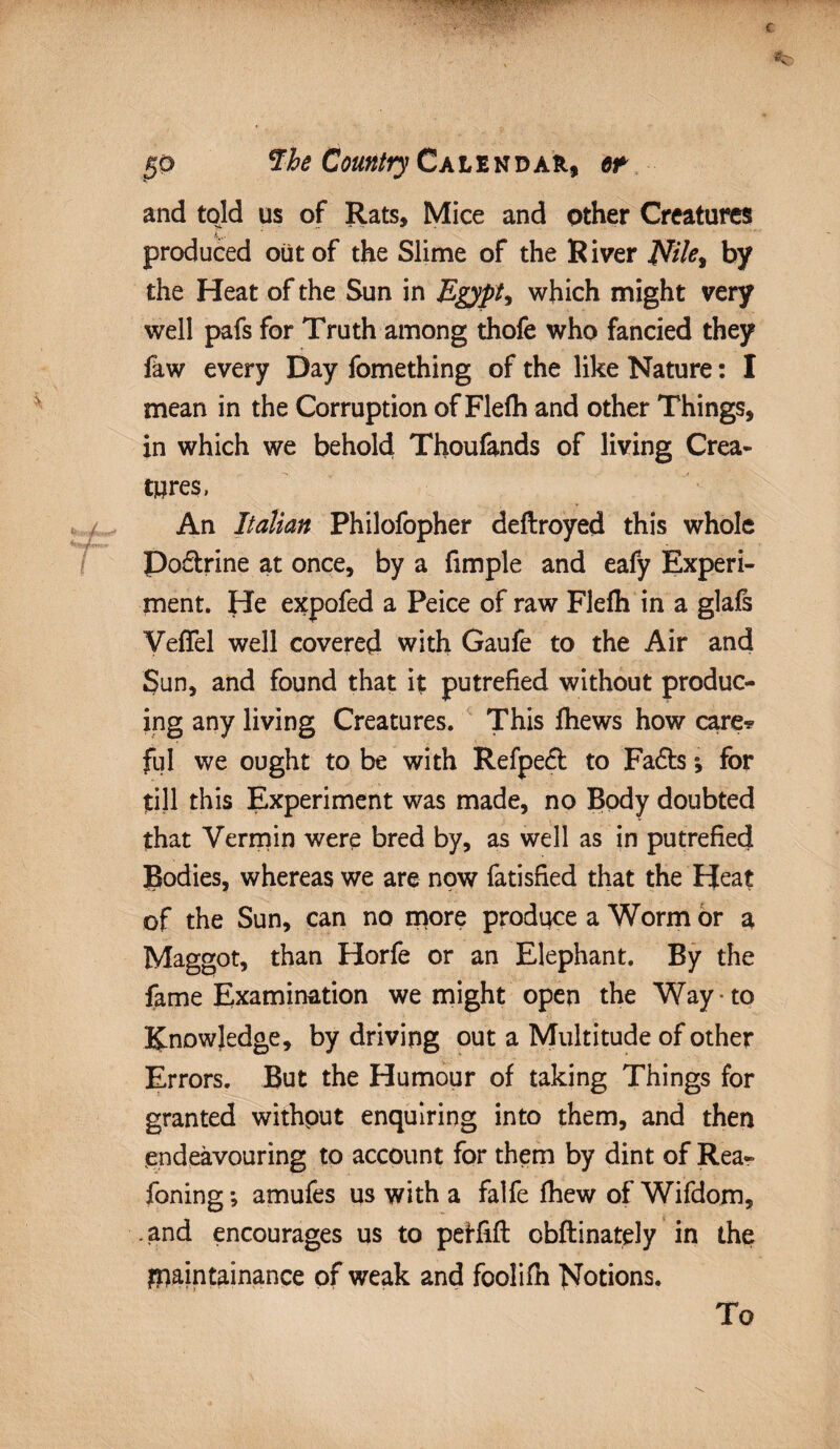• • •••• -ytfw&i 50 fhe Country Calendar, tt and told us of Rats, Mice and other Creatures produced out of the Slime of the R iver JUte, by the Heat of the Sun in Egypt ^ which might very well pafs for Truth among thofe who fancied they faw every Day fomething of the like Nature: I mean in the Corruption of Flefh and other Things, in which we behold Thoufands of living Crea¬ tures, An Italian Philofopher deftroyed this whole Doctrine at once, by a fimple and eafy Experi¬ ment. He expofed a Peice of raw Flefh in a glafs VefTel well covered with Gaufe to the Air and Sun, and found that it putrefied without produc¬ ing any living Creatures. This fhews how care? ful we ought to be with Refpect to Fadts *, for till this Experiment was made, no Body doubted that Vermin were bred by, as well as in putrefied Bodies, whereas we are now fatisfied that the Heat of the Sun, can no more produce a Worm or a Maggot, than Horfe or an Elephant. By the fame Examination we might open the Way to Knowledge, by driving out a Multitude of other Errors. But the Humour of taking Things for granted withput enquiring into them, and then endeavouring to account for them by dint of Rea- Toning; amufes us with a falfe fhew of Wifdom, .and encourages us to pef-fift obftinately in the piaintainance of weak and foolifn Notions. To