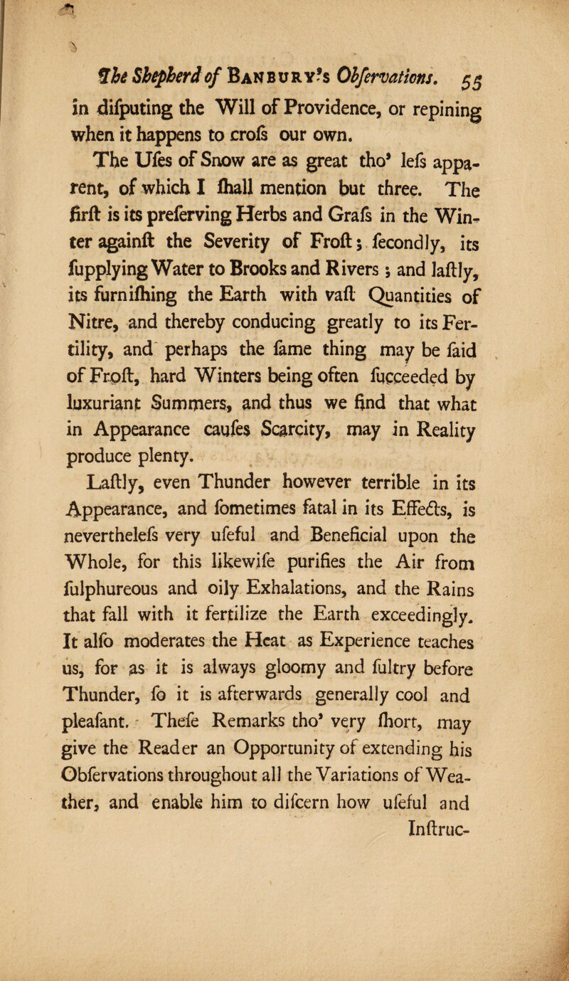 in difputing the Will of Providence, or repining when it happens to crofs our own. The Ufes of Snow are as great tho* lefs appa¬ rent, of which I fliall mention but three. The firft is its preferving Herbs and Grafs in the Win¬ ter againft the Severity of Froft; fecondly, its fupplying Water to Brooks and Rivers; and laftly, its furnifliing the Earth with vafl Quantities of Nitre, and thereby conducing greatly to its Fer¬ tility, and perhaps the fame thing may be faid ofFrpft, hard Winters being often fucceeded by luxuriant Summers, and thus we find that what in Appearance caufes Scarcity, may in Reality produce plenty. Laftly, even Thunder however terrible in its Appearance, and fometimes fatal in its Effeds, is neverthelefs very ufeful and Beneficial upon the Whole, for this likewife purifies the Air from fulphureous and oily Exhalations, and the Rains that fall with it fertilize the Earth exceedingly. It alfo moderates the Heat as Experience teaches us, for as it is always gloomy and fultry before Thunder, fo it is afterwards generally cool and pleafant. Thefe Remarks tho* very fhort, may give the Reader an Opportunity of extending his Obfervations throughout all the Variations of Wea¬ ther, and enable him to difeern how ufeful and Inftruc-