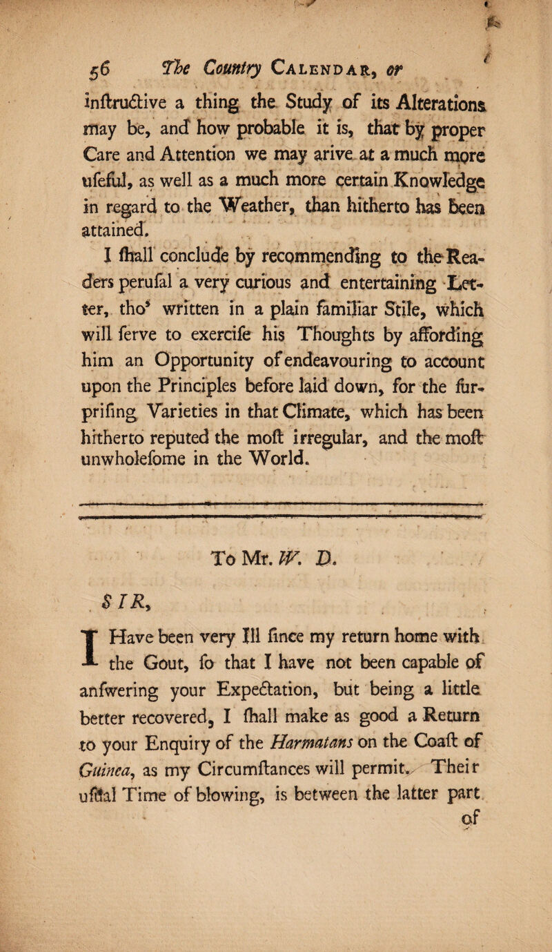 inftru&ive a thing the Study of its Alterations may be, and how probable it is, that by proper Care and Attention we may arive at a much more ufeful, as well as a much more certain Knowledge in regard to the Weather, than hitherto has been attained. I (hall conclude by recommending to the Rea¬ ders perufal a very curious and entertaining Let¬ ter, tho* written in a plain familiar Stile, which will ferve to exercife his Thoughts by affording him an Opportunity of endeavouring to account upon the Principles before laid down, for the fur- prifing Varieties in that Climate, which has been hitherto reputed the moft irregular, and the moil unwholefome in the World. To Mr. W. D, S IR, I Have been very Ill fince my return home with the Gout, fo that I have not been capable of anfwering your Expectation, but being a little better recovered3 I (hall make as good a Return to your Enquiry of the Harmatans on the Coaft of Guinea, as my Circumftances will permit. Their uftfal Time of blowing, is between the latter part of