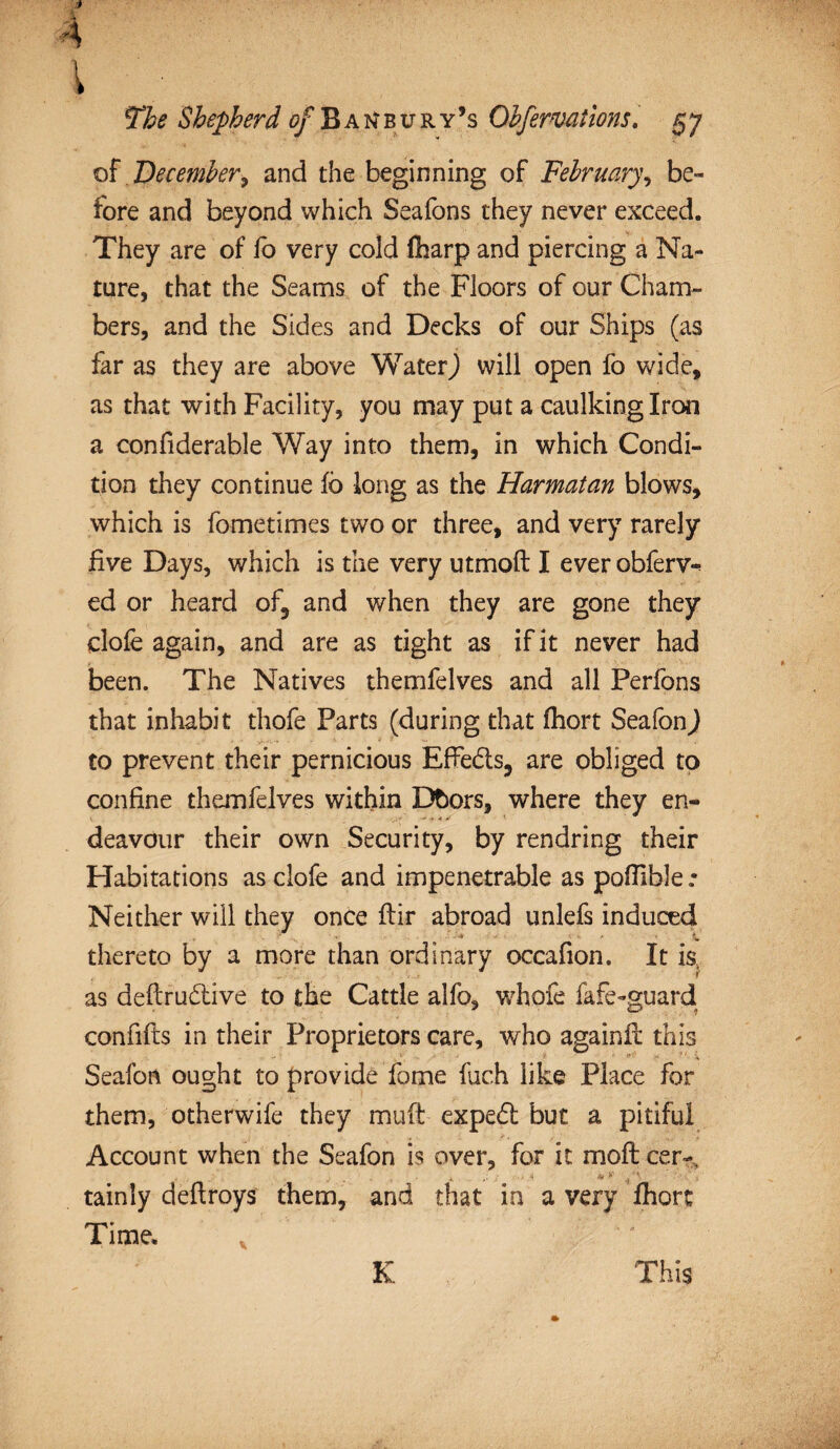 l 5The Shepherd of Banbury’s Obfermilons. 57 of December> and the beginning of February, be¬ fore and beyond which Seafons they never exceed. They are of fo very cold fharp and piercing a Na¬ ture, that the Seams of the Floors of our Cham¬ bers, and the Sides and Decks of our Ships (as far as they are above Water) will open fo wide, as that with Facility, you may put a caulking Iron a confiderable Way into them, in which Condi¬ tion they continue fo long as the Harmatan blows, which is fometimes two or three, and very rarely five Days, which is the very utmoft I ever obferv- ed or heard of, and when they are gone they clofe again, and are as tight as if it never had been. The Natives themfelves and all Perfons that inhabit thofe Parts (during that fhort SeafonJ to prevent their pernicious EfFedts, are obliged to confine themfelves within Dbors, where they en¬ deavour their own Security, by rendring their Habitations as clofe and impenetrable as poffible .• Neither will they once flir abroad unlefs induced thereto by a more than ordinary occafion. It is as deftrudtive to the Cattle alfo, whofe fafe-guard confifts in their Proprietors care, who againfl this •' *•’ y> -X Seafon ought to provide fome fuch like Place for them, otherwife they muft expedt but a pitiful Account when the Seafon is over, for it moil cer~, *. & * .j ' i tainly deftroys them, and that in a very fhort Time. v ' K This