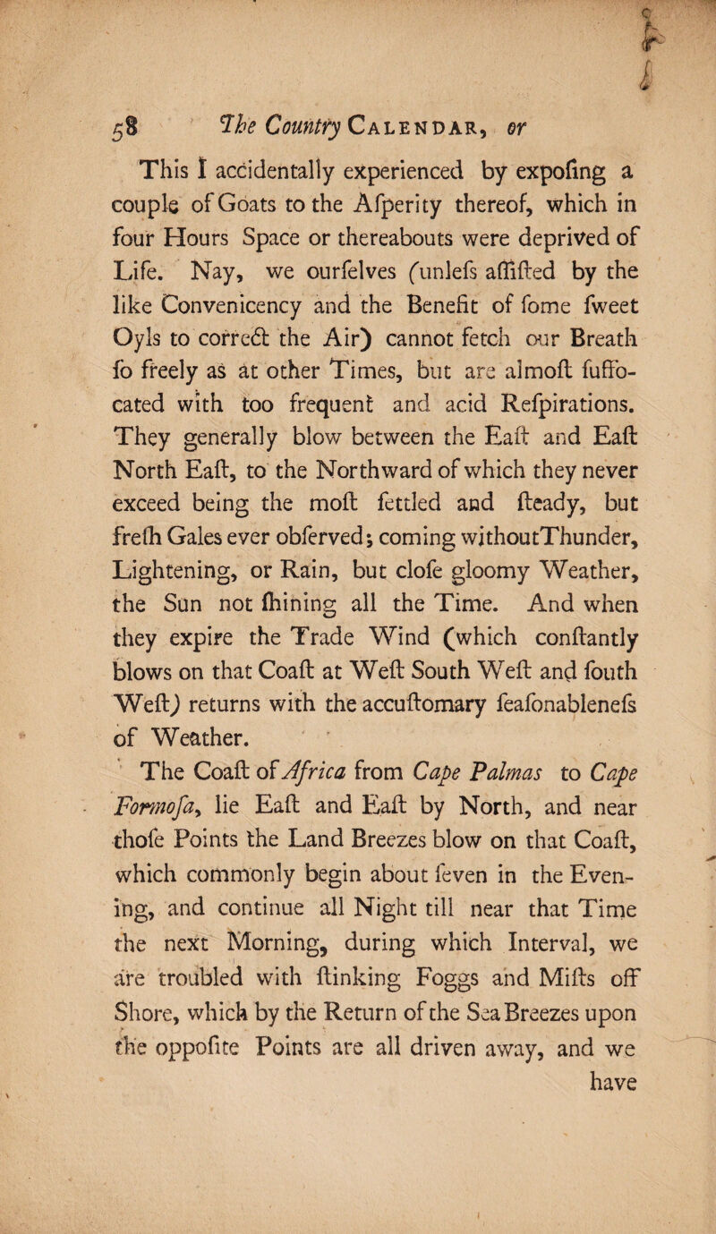 This I accidentally experienced by expofing a couple of Goats to the Afperity thereof, which in four Hours Space or thereabouts were deprived of Life. Nay, we ourfelves funlefs aflifted by the like Convenicency and the Benefit of fome fweet Oyls to correct the Air) cannot fetch our Breath fo freely as at other Times, but are a!moil fuffo- cated with too frequent and acid Refpirations. They generally blow between the Eaft and Eaft North Eafl, to the Northward of which they never exceed being the moil fettled and fteady, but frefh Gales ever obferved; coming withoutThunder, Lightening, or Rain, but clofe gloomy Weather, the Sun not (hining all the Time. And when they expire the Trade Wind (which conftantly blows on that Coaft at Weft South Weft and fouth Weft) returns with the accuftomary feafonablenefs of Weather. The Coaft of Africa from Cape Palmas to Cape Formofa, lie Eaft and Eaft by North, and near thofe Points the Land Breezes blow on that Coaft, which commonly begin about feven in the Even¬ ing, and continue all Night till near that Time the next Morning, during which Interval, we are troubled with flunking Foggs and Mifts off Shore, which by the Return of the Sea Breezes upon the oppofite Points are ail driven away, and we have