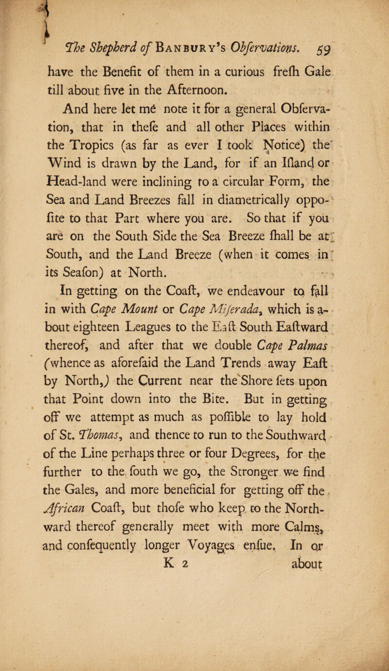 have the Benefit of them in a curious frefh Gale till about five in the Afternoon. And here let me note it for a general Obferva- tion, that in thefe and all other Places within the Tropics (as far as ever I took Notice) the' Wind is drawn by the Land, for if an Ifiand or Head-land were inclining to a circular Form, the Sea and Land Breezes fall in diametrically oppo- fite to that Part where you are. So that if you are on the South Side the Sea Breeze fhall be at/. South, and the Land Breeze (when it comes in; its Seafon) at North. In getting on the Coaft, we endeavour to fall in with Cape Mount or Cape Mi/erada% which is a- bout eighteen Leagues to the Ea(1 South Eaftward thereof, and after that we double Cape Palmas (whence as aforefaid the Land Trends away Eaft by North,) the Current near the Shore fets upon that Point down into the Bite. But in getting off we attempt as much as poffibie to lay hold of St. Thomas, and thence to run to the Southward of the Line perhaps three or four Degrees, for the further to the fouth we go, the Stronger we find the Gales, and more beneficial for getting off the African Coafl, but thofe who keep to the North¬ ward thereof generally meet with more Calms, and confequently longer Voyages enfue. In ox K 2 about