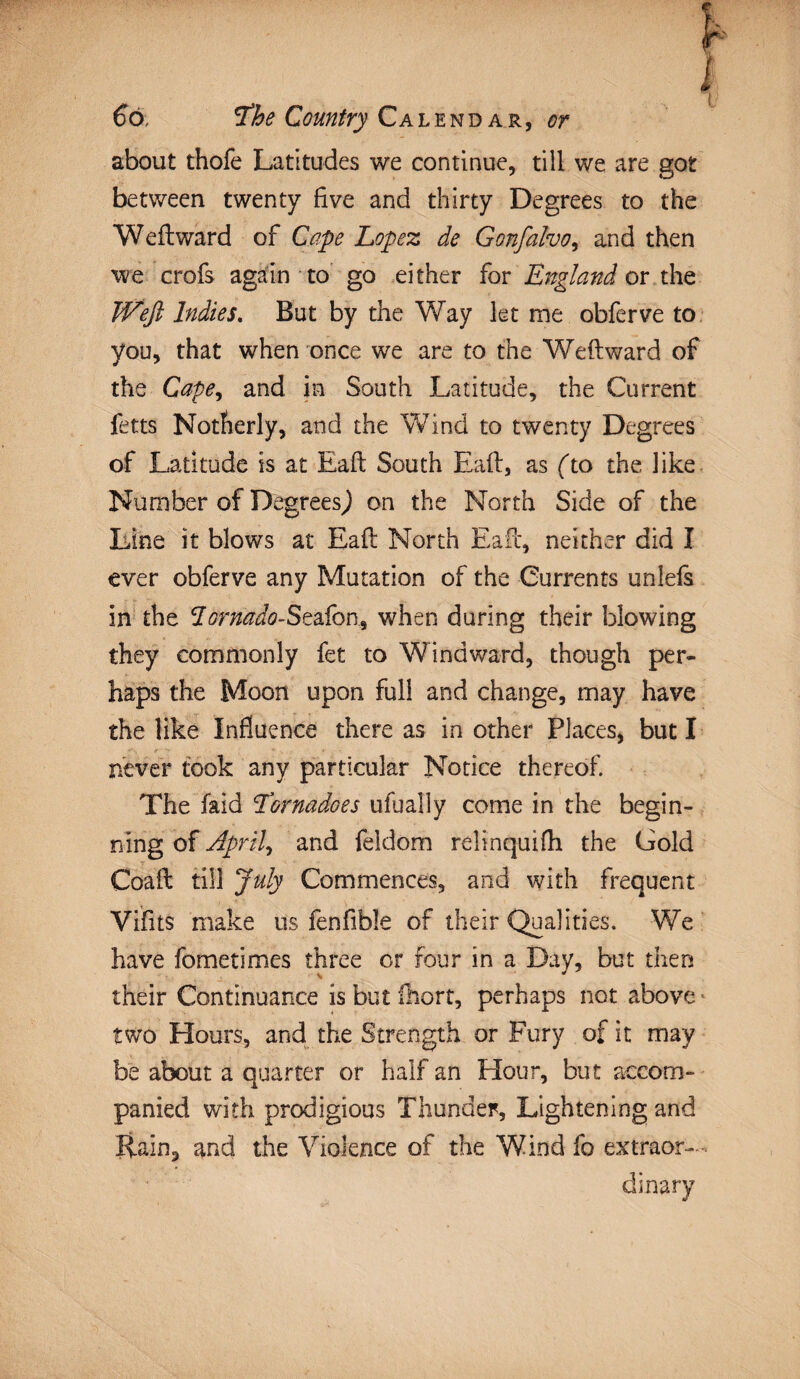 about thofe Latitudes we continue, till we are got between twenty five and thirty Degrees to the Weftward of Gape Lopez de Gonfalvo, and then we crofs again to go either for England or the JVeft Indies. But by the Way let me obferve to you, that when once we are to the Weftward of the Cape, and in South Latitude, the Current fetts Notherly, and the Wind to twenty Degrees of Latitude is at Eaft South Eaft, as (to the like Number of Degrees,) on the North Side of the Line it blows at Eaft North Eaft, neither did I ever obferve any Mutation of the Currents unlefs in the dornado-StdSori, when during their blowing they commonly fet to Windward, though per¬ haps the Moon upon full and change, may have the like Influence there as in other Places, but I never took any particular Notice thereof. The laid Tornadoes ufually come in the begin¬ ning of April, and feldom relinquifh the Gold Coaft till July Commences, and with frequent Vifits make us fenfible of their Qualities. We have fometimes three or four in a Day, but then v * their Continuance is but fhort, perhaps not above * two Hours, and the Strength or Fury of it may be about a quarter or half an Hour, but accom¬ panied with prodigious Thunder, Lightening and Rain, and the Violence of the Wind fo extraor¬ dinary