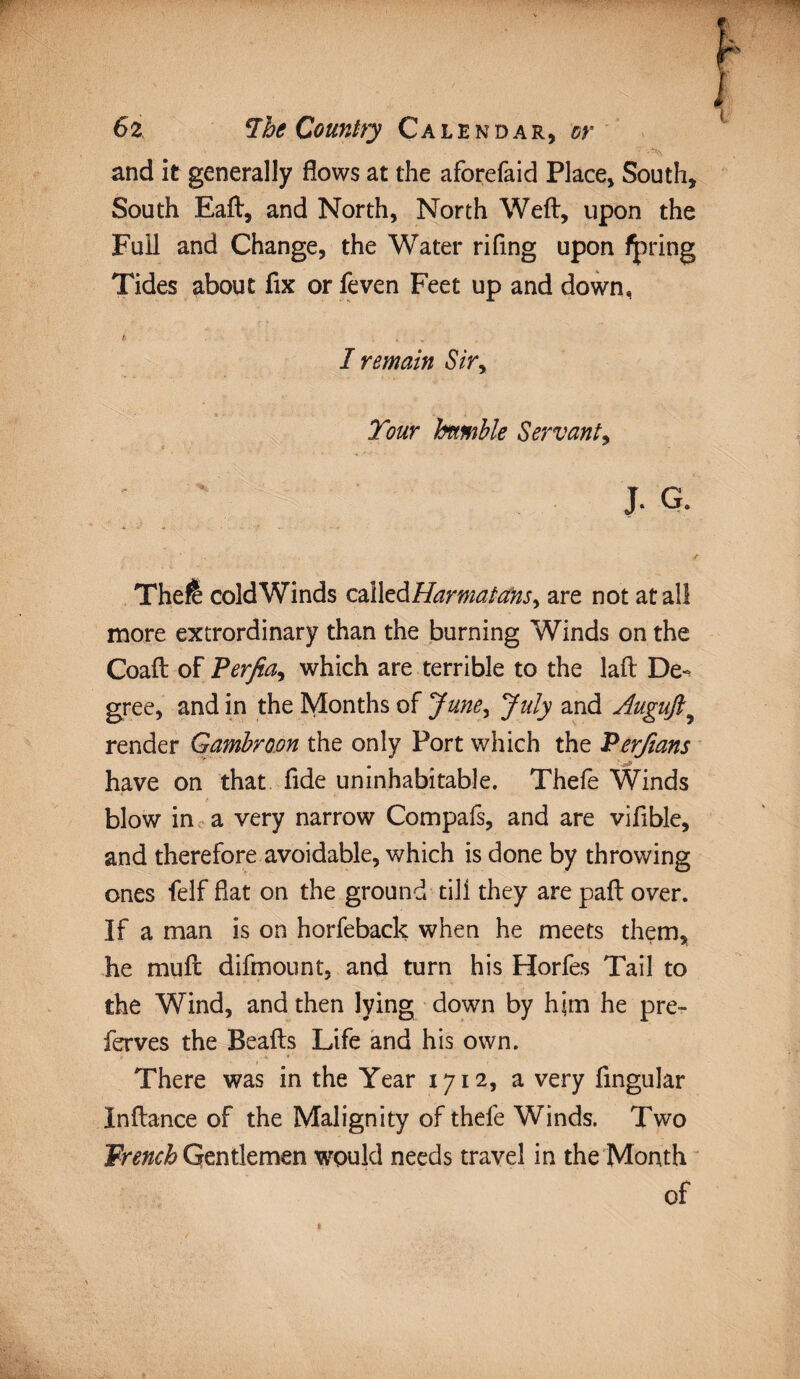 and it generally flows at the aforefaid Place, South, South Eaft, and North, North Weft, upon the Full and Change, the Water rifing upon fpring Tides about fix or feven Feet up and down, h ... I remain Siry Tour humble Servant, J. G. Thefe coldWinds calledHarmatansy are not at all more extrordinary than the burning Winds on the Coaft of Perjia, which are terrible to the laft De^ gree, and in the Months of June, July and Augujl9 render Gambroon the only Port which the Perfians have on that fide uninhabitable. Thefe Winds blow in a very narrow Compafs, and are vifible, and therefore avoidable, which is done by throwing ones felf fiat on the ground till they are paft over. If a man is on horfeback when he meets them, he muft difmount, and turn his Horfes Tail to the Wind, and then lying down by him he pre- ferves the Beafts Life and his own. There was in the Year 1712, a very Angular In fiance of the Malignity of thefe Winds. Two French Gentlemen would needs travel in the Month of