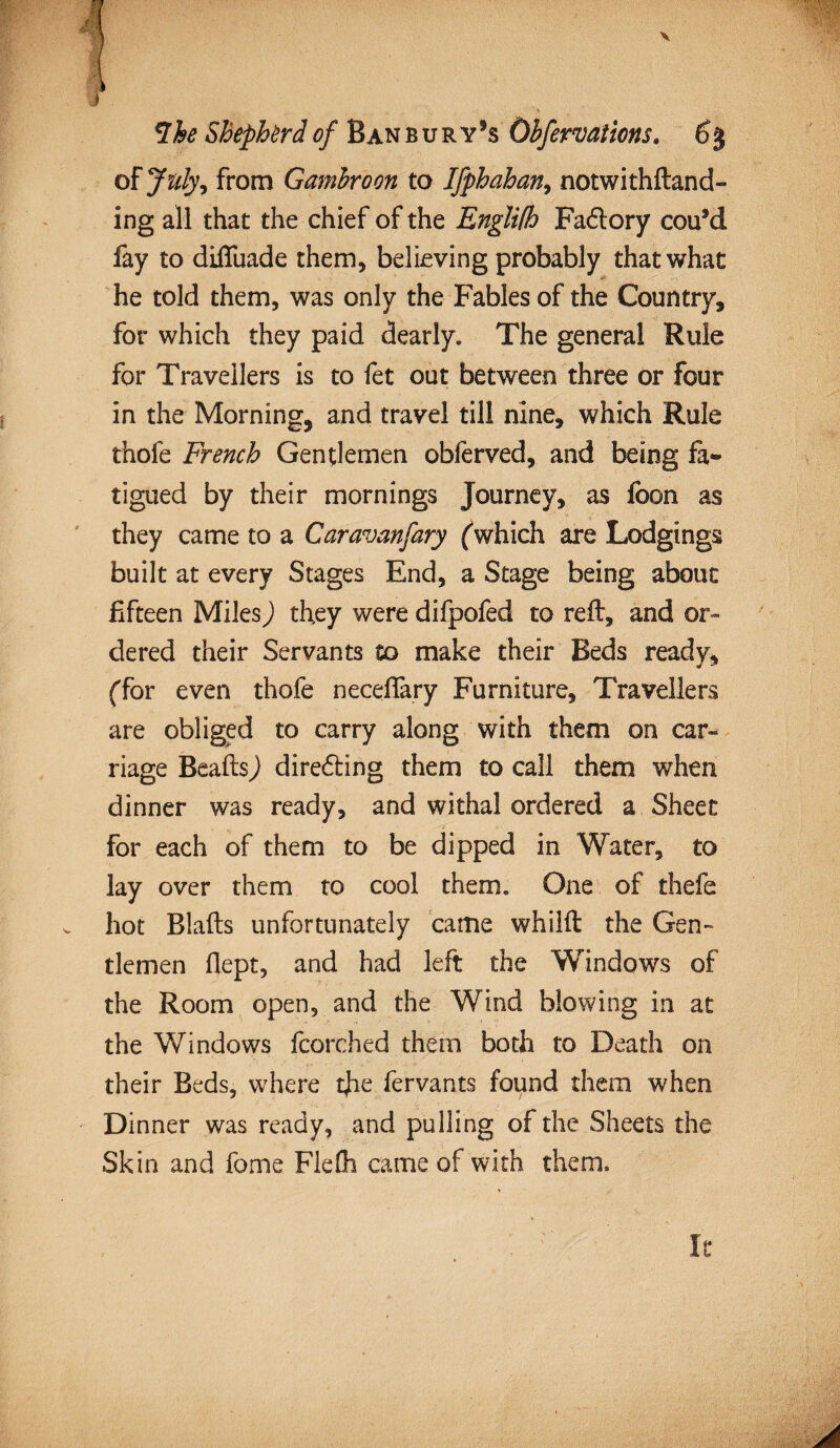 of July, from Gambroon to Ifphahan, notwithftand- ing all that the chief of the Englifh Factory cou9d fay to diiTuade them, believing probably that what he told them, was only the Fables of the Country, for which they paid dearly. The general Rule for Travellers is to fet out between three or four in the Morning, and travel till nine, which Rule thofe French Gentlemen obferved, and being fa¬ tigued by their mornings Journey, as fbon as they came to a Caravanfary (which are Lodgings built at every Stages End, a Stage being about fifteen Miles) they were difpofed to reft, and or¬ dered their Servants to make their Beds ready, (for even thofe neceffary Furniture, Travellers are obliged to carry along with them on car¬ riage Beafts) diredting them to call them when dinner was ready, and withal ordered a Sheen for each of them to be dipped in Water, to lay over them to cool them. One of thefe . hot Blafts unfortunately came whilft the Gen¬ tlemen flept, and had left the Windows of the Room open, and the Wind blowing in at the Windows fcorched them both to Death on their Beds, where tjie fervants found them when Dinner was ready, and pulling of the Sheets the Skin and fome Fiefti came of with them. It