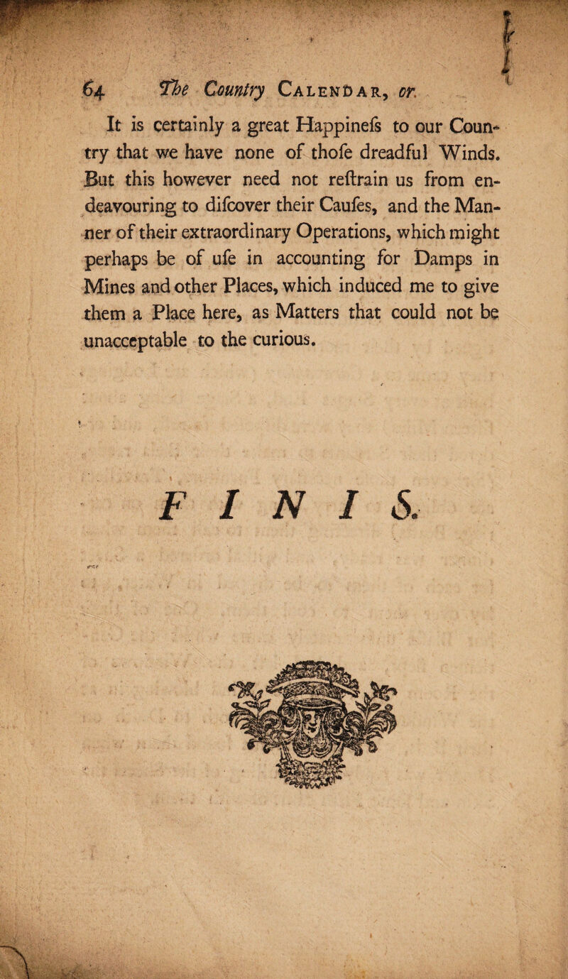 Vj|f!WW< ' , T\ ;■w-’•• • •> t /- r_ . ••_*«.-• . 64 The Country Calendar, sr. It is certainly a great Happinefs to our Coun¬ try that we have none of thofe dreadful Winds. But this however need not reftrain us from en¬ deavouring to difcover their Caufes, and the Man¬ ner of their extraordinary Operations, which might perhaps be of ufe in accounting for Damps in Mines and other Places, which induced me to give them a Place here, as Matters that could not be unacceptable to the curious. % FINIS. e*i*