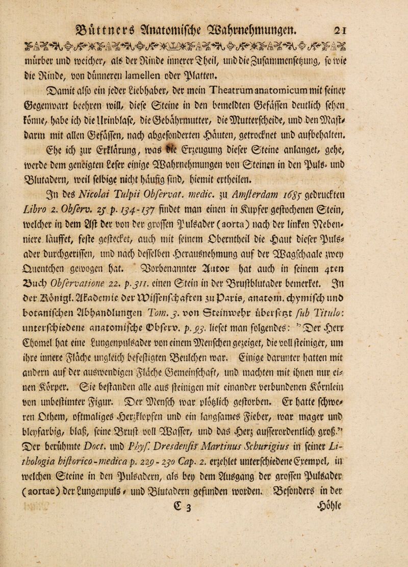mürber unb weicher, als bcv Üvinbe innerer ^feil, unbbiegufammenfetsung, foWie bie fKinbe, pon bünnereu lamellen ober ffMatten. ©amit alfo ein jebev hiebhaber, bet mein Theatrum anatomicum mit feinet' ©egenwart beehren will, tiefe Steine in ben bemelbten ©efdffen betulich feben fönne, habe icl) bteUcinbfafe, bie ©ebahrmutter, bie ^utterfcheibe, unb ben ^afh# barm mit allen ©efafTen, nach abgefonberten Rauten, getroefnet unb aufbel)alten. (?be ich jur (Srhldrung, was bie grseugung biefer (Steine anlangef, gebe, werbe bem geneigten befer einige <2Baf)tne!jmungen hon (Steinen in ben f}3ufs» unb QMufabern, weil felbige nicht häufig finb, l)iemit ertheilen, ■ ' ^ ' V 3n beS Nicolai Tulpii Obfervat. medic. ;u Amfierdam i6$p gebrachten Libro 2. Obferv. 23 p. 134-137 ftnbet man einen in .Tupfer gefrocljenen Stein, welcher in bem Sffl ber Pon ber groffen ffulSaber (aorta) nach ber linfen Neben¬ niere Iduffet, fefte geffeefet, auch mit feinem ßberntheil bie «£»auf biefer ^ttis# aber burchgerijfen, unb nach bejfeI6en cföerauSnehmung auf ber SCßagfchaale jwep Duentchen gewogen hat. föorbenannter 21 u cor hat auch in feinem 4ten 23uä; Obfervatione 22. p.311. einen Stein in ber 33ru)ib!utaber bemerfet. 3n ber IRönigl. Stfabemie ber Wifjenfchaften 3» Paris, anatom. djymifd) unö botantfehen Slbhanblungen Tom. 3. von Stetnrvehr fiberfcijt ßtb Titulo: unterfchieöene amuomifche ©bfecu. p.33. liefet man folgenbeS: ”©er ibere ©;omel hat eine hungenpulSaber oon einem‘Stotfchen gejeiget, bie soll fteiniger, um ihre innere flache ungleich befejligten 35eulcf)en war. Einige barunter hatten mit anbern auf ber auSwenbigen flache ©emeinfehaft, unb machten mit ihnen nur etV nen Körper. Sie berauben alle aus jteinigen mit einanber Perbunbenen Hörnlein pon unbefiimter ftigur. ©er fhlenfch »par ploplich gefforben. & hatte fchwe# ren ßtbem, oftmaliges dberjFlepfen unb ein langfameS gieber, war mager unb bienfarbig, blaf, feine 33 ruft Poll TBaffer, unb baS Tier, aufferorbentlicl) groß.” ©er berühmte Doct. unb Phyf. Dresdenfis Martinus Schurigius in feiner Li- thologia biftorico-medica p. 22g-230 Cap. 2. erjeblet utiterfchiebene(frempcl, in welchen Steine in ben ^ulsabern, als ben bem Slusgang ber groffen ^ulsaber (aortae) ber hungenpuls# unb 35lutabern gefunben worben. 33efonberS in ber £ 3 £c'hfe