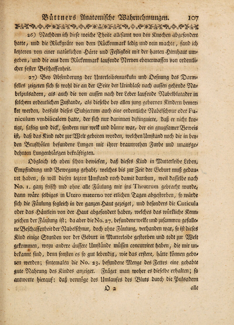 26) sJiad)Dem idj Dicfe metdhe %t>dfc atlcfamt oon Den Knochen abgcfonDert Tjaftc / unD Die fRücfgrdte oon Dem fKücfentnarf lebig unD rein machte, fanD ich te|feren Den einer natürlichen $arte unD geßigfeü' mit Der harten Hirnhaut um« geben, unD Die auö Dem ÜvücfenmarE IaufenDe Serben ebenermaffen Den orbentli« d)er feffer SBefchaffenhetf. 27) Q3ei> 2lbfonDerung Der UnterleiblniuiFufn unD £>efnung Del ®arm* feliel jeigeten ftd> fo mehl Die an Der 0eite Der Urtnblaje nach auffen ge[;enDe 9?a* belpuliabern, ad auch Die Don attffen nad) Der heber IaufenDe ^abelbittfaDer in fcld)em orbentlicben Suffanbe, ad Diefelbe bet) allen jung gebornen .fttiDern bemer« fet merbcn, Deifall Diefel @ub;ecfum auch eine erDentJidje s^abe!fd)nureDer Fu- niculum vtnbiiicalem hatte. Der ftd) nur Darinnen Di(tinguirfe, Dap er nicht Eno« tigt, faftig unD Dich, fonbent mir weif unD Dünne mar/ Der ein gnugfamerSSemeti ift, Daf Dal ^tnb tobt jur'JBelt geboren morben, meld)enUtn|lanb noch Die in bem Den IBruffbülen befunDene gungcn mit ihrer braunroten garbe unD unaulge« Dehnten hungenbldlgen beEräftigten, Obgleich id) oben fd)on bemiefen, bafj Diefel ÄinD in tOiutferleibe heben, fmpfi'nbtmg unD 25emegung gehabt, melches bil jur Seit Der ©eburt mu§ geDatt* ret haben, fo min Diefen leiten UmflanD noch Damit Darthun, metl baffelbe nach No. 1. ganj frijcl) ttnD ohne alle Häufung mir ins Theatrum gebracht murDe, Dann mdre felbtgel in Utero materno uor etlichen ^agen abgeftorben, fo mürbe ftd) Die gdulung feg(eid) in Der ganjen^taut gejeiget, unD befonDerl Die Cuticula oDer Dal Häuflein »on Der #aut abgefonDert haben, melchei Dal mürfliche Äenm jetd)en Der Häufung iff; Da aber Die No. 27. befunDene melfe unD jufammco gefalle« ne55efd)aflfent)eitDer ‘>JJabe!fd)tutr, Dod) ohne Sattlung, oerhanDett mar, fo fftDiefel <£inb einige ©fttnDen ttor Der ©ebttrf in ‘OTuttcrleibe geworben unD tobt jur “SBelt geEommen, moju anDere mtffere UmftdnDe muffen concurriret haben, Die mir un« ■M * befannt ftnb, Denn fonffen ei fo gut IcbenDtg, mie Dal erftere, hatte Eonncn gebo# ren merDen; fintemalen Die No. 23. befunDene‘tölenge belgetfel eine gehabte gute Nahrung Del üxinbel anjeigef. präget man moher ei Diefelbe erhalten; fo antmorfe hitrauf; Daü bermoge Del Umlaufel Del QMufl Durch Die ^iuliaDern - 0 2 ' alle