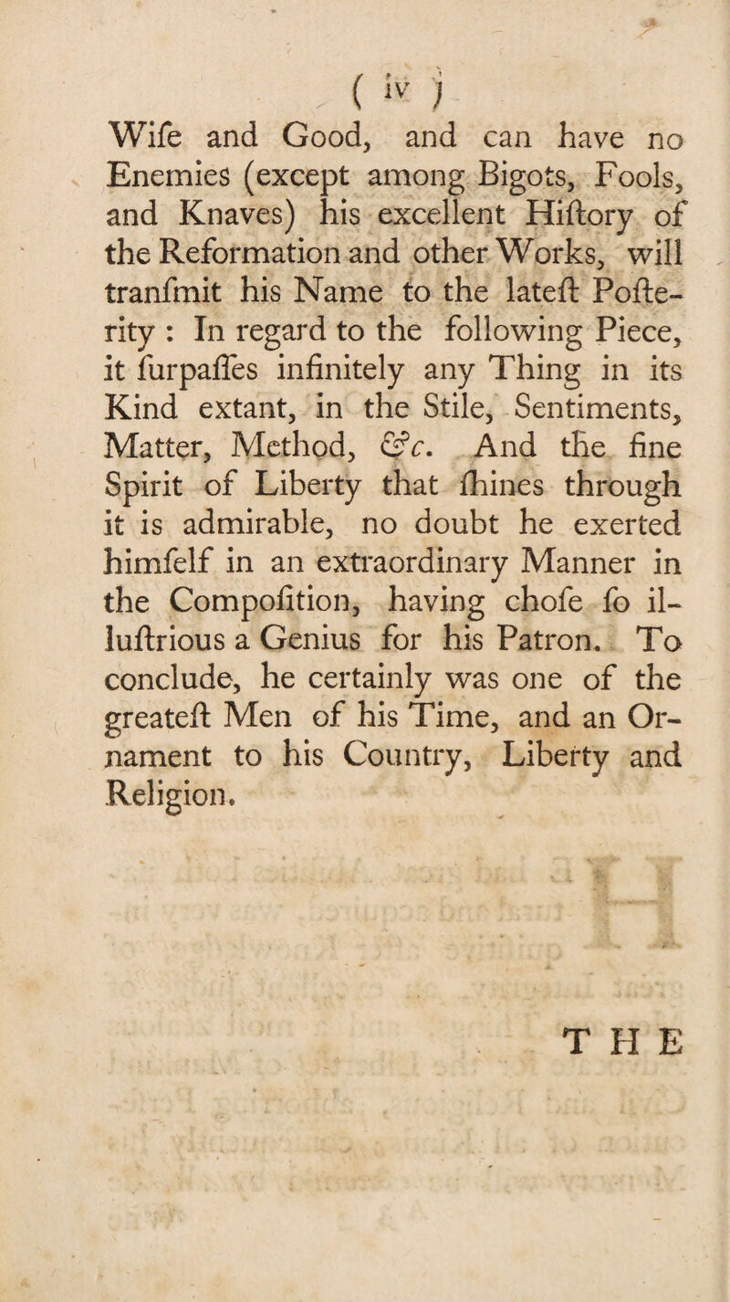 f*- v! Wife and Good, and can have no Enemies (except among Bigots, Fools, and Knaves) his excellent Hiftory of the Reformation and other Works, will tranfmit his Name to the lateft Pofte- rity : In regard to the following Piece, it furpafles infinitely any Thing in its Kind extant, in the Stile, Sentiments, Matter, Method, &c. And the fine Spirit of Liberty that fhines through it is admirable, no doubt he exerted himfelf in an extraordinary Manner in the Compofition, having chofe fo il- luftrious a Genius for his Patron. To conclude, he certainly was one of the greatefl: Men of his Time, and an Or¬ nament to his Country, Liberty and Religion. THE