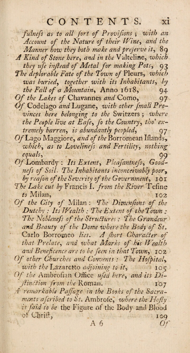 fulnefs as to all fort of Provifions ; with an Account of the Nature of their Wine, and the Manner how they both make and prejerve it, 89 A Kind of Stone here, and in the Valteline, which they ufe injlead of Metal for making Pots, 93 The deplorable Fate of the Town of Pleurs, which zvas buried, together zvith its Inhabitants, by the Fall of a Mountain, Anno 1618, 94 Of the Lakes of Chavannes and Como, 97 Of Codelago tfWLugane, with other fmall Pro¬ vinces here belonging to the Switzers ; where the People live at Eafe, fo the Country, thd* ex¬ tremely barren, is abundantly peopled, 97 Of Lago Maggiore, and of the Borromean Iflands, which, as to Lovelitiefs and Fertility, nothing equals, . 99 Of Lombardy : Its Extent, Pleafantnefs, Good- nefs of Soil The Inhabitants inconceivably poor, by reafon of the Severity of the Government, 101 The Lake cut by Francis I. from the River Tefine to Milan, 102 Of the City of Milan : The Ditiienfians of the Dutchy : Its Wealth The Extent of the Town : The Noble nefs of the Structures: The Grandeur and Beauty of the Dome where the Body of St. Carlo Borrocieo lies. A Jhort Character of that Prelate, and what Marks of his Wealth and Beneficence are to be feen in that Town, 102 Of other Churches and Convents : The Hofpitaf with the Lazaretto adjoining to it, 109 Of the Ambrofian Office ufed here, and its Di- Jiinciion from the Roman. 107 i remarkable Pafjage in the Books of the Sacra¬ ments ajcribed to Si. Ambrofe, zvhere the Ho fly is jaid to be the Figure of the Body and Blood of Chrift, . 109 A 6 Of