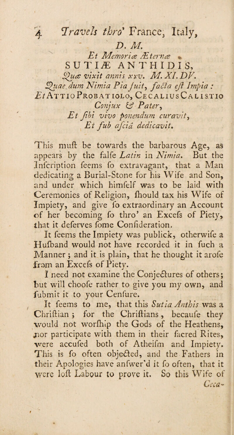 D. M. Et Memories PE t ernes %. S U T IJE ANTHIDIS, Ppuee vixit minis xrv. M. XL DV, Ehiae_ dum Nimia Pia juit, facia eft Impia : Et AttioProb atiolo, Cec alius Cal istio Conjux iff Pater, Et fibi vivo ponendum curavit, Ar dedicavit. This muft be towards the barbarous Age, as appears by the falfe Latin in Nimia. But the lnfcription Teems To extravagant, that a Man dedicating a Burial-Stone for his Wife and Son, and under which himfelf was to be laid with Ceremonies of Religion, fhould tax his Wife of Impiety, and give To extraordinary an Account of her becoming fo thro’ an Excefs of Piety, that it deferves Tome Confideration, It Teems the Impiety was publick, otherwiTe a Hufband would not have recorded it in Tuch a Manner ; and it is plain, that he thought it aroTe from an ExceTs oT Piety. I need not examine the Conjectures oT others; but will chooTe rather to give you my own, and fubmit it to your Cenfure. It Teems to me, that this Sutia Anthis was a Chriftian ; for the Chriftians, becaufe they would not worfhip the Gods of the Heathens, jior participate with them in their {acred Rites, were accufed both of Atheifm and Impiety. This is To often objected, and the Fathers in their Apologies have anfwer'd it To often, that it were loft Labour to prove it. So this Wife of Ceca- t
