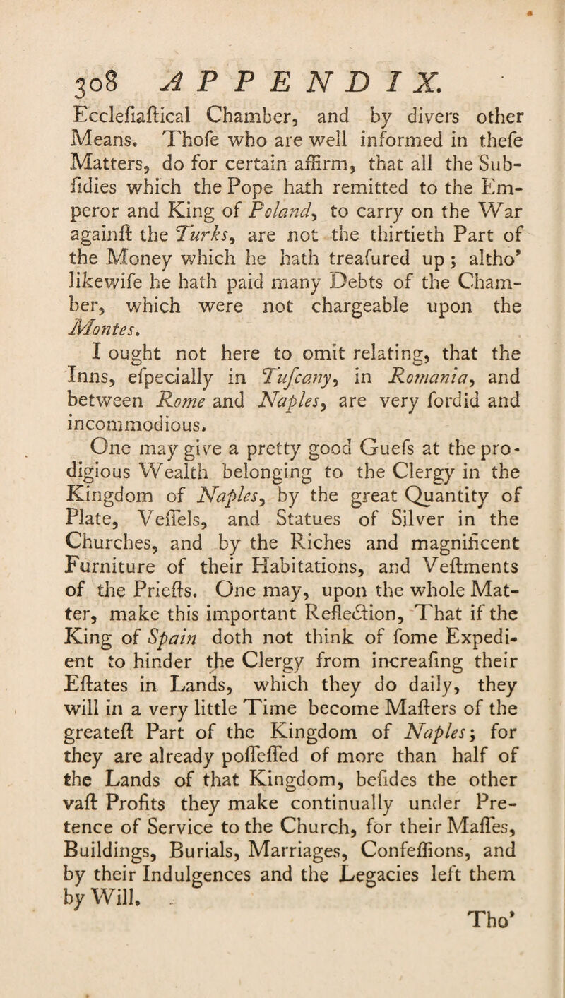 EcclefiafHcal Chamber, and by divers other Means. Thofe who are well informed in thefe Matters, do for certain affirm, that all the Sub- fidies which the Pope hath remitted to the Em¬ peror and King of Poland, to carry on the War againfl the Turks, are not the thirtieth Part of the Money which he hath treafured up; altho* likewife he hath paid many Debts of the Cham¬ ber, which were not chargeable upon the JPlontes. I ought not here to omit relating, that the Inns, efpecially in Tufcany, in Ro?nania, and between Rome and Naples, are very fordid and incommodious. One may give a pretty good Guefs at the pro- digious Wealth belonging to the Clergy in the Kingdom of Naples, by the great Quantity of Plate, VeiTels, and Statues of Silver in the Churches, and by the Riches and magnificent Furniture of their Habitations, and Veflments of the Priefts. One may, upon the whole Mat¬ ter, make this important Reflection, That if the King of Spain doth not think of fome Expedi¬ ent to hinder the Clergy from increafing their Eflates in Lands, which they do daily, they will in a very little Time become Mailers of the greateft Part of the Kingdom of Naples', for they are already poflefled of more than half of the Lands of that Kingdom, befides the other vaft Profits they make continually under Pre¬ tence of Service to the Church, for their Mafles, Buildings, Burials, Marriages, Confeffions, and by their Indulgences and the Legacies left them by Will. Tho’