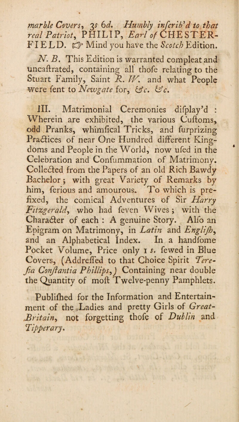 marble Cover S') 3^6 d. Humbly infer iEd to that real Patriot^ PHILIP, Earl ^CHESTER¬ FIELD. Bd3 Mind you have the Scotch Edition. N. B. This Edition is warranted compleat and uncaftrated, containing all thofe relating to the Stuart family. Saint R. IV. and what People were lent to Neivgate for, &c. &c. III. Matrimonial Ceremonies difplay’d : Wherein are exhibited, the various Cuftoms, odd Pranks, whimfical Tricks, and furprizing Practices of near One Hundred different King¬ doms and People in the World, now ufed in the Celebration and Confummation of Matrimony. Colledfed from the Papers of an old Rich Bawdy Bachelor ; with great Variety of Remarks by him, ferious and amourous. To which is pre¬ fixed, the comical Adventures of Sir Harry Fitzgerald, who had feven Wives ; with the Character of each : A genuine Story. Alfo an Epigram on Matrimony, in Latin and Englijh, and an Alphabetical Index. In a handfome Pocket Volume, Price only 1 s. fewed in Blue Covers, (Addreffed to that Choice Spirit Tere- f,a Conjlantia Phillips,J Containing near double the Quantity of moft Twelve-penny Pamphlets. Publijfhed for the Information and Entertain¬ ment of the Ladies and pretty Girls of Great- Britain, not forgetting thofe of Dublin and Tipperary.