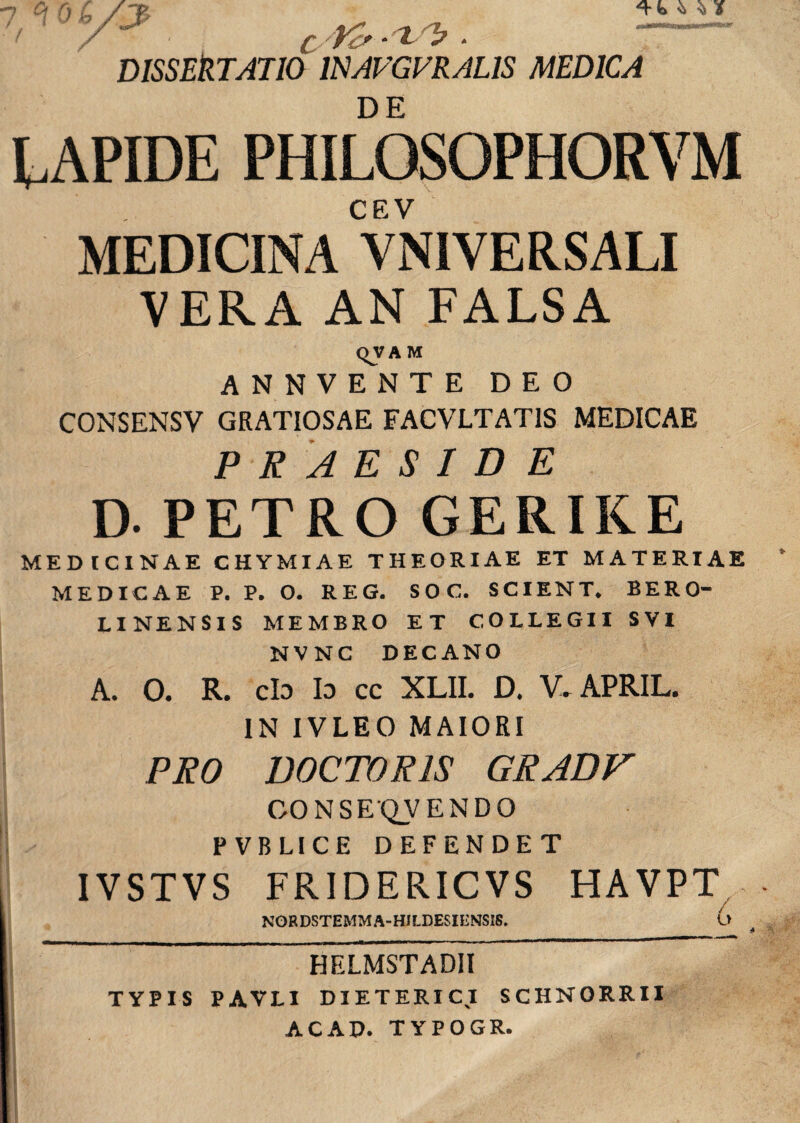 / ^ 0 b /> ^ 4iL DISSEkTATlO 1NAFGFRAL1S MEDICA IAPIDE PHILOSOPHORVM C E V MEDICINA VNIYERSALI VERA AN FALSA QVAM ANNVENTE DEO CONSENSV GRATIOSAE FACVLTAT1S MEDICAE PRAESIDE D. PETRO GERIKE MEDICINAE CHYMIAE THEORIAE ET MATERIAE MEDICAE P. P. O. REG. S O C. SCIENT. BERO- LINENSIS MEMBRO ET COLLEGII SVI NVNC DECANO A. O. R. cId Io cc XLII. D. V. APRIL. IN IVLEO MAIORI PRO D0CT0R1S GRADV CONSEQVENDO PVBLICE DEFENDET IVSTVS FRIDERICVS HAVPT NORDSTEMMA-HU-DESIfiNSiS. 6 HELMSTADII TYPIS PAVLI DI ET ERI CI SCHNORRII ACAD. TYPOGR.