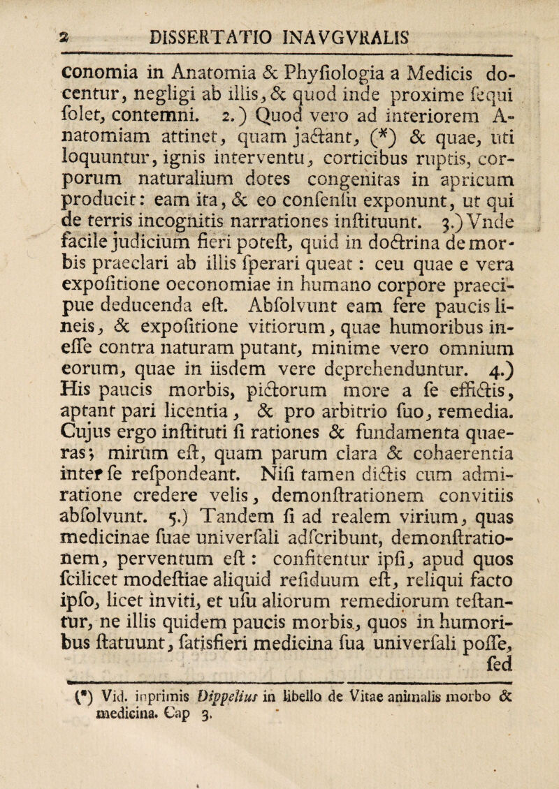 conomia in Anatomia & Phyfiologia a Medicis do¬ centur, negligi ab iliis, & quod inde proxime fequi folet, contemni. 2.) Quod vero ad interiorem A- natomiam attinet, quam jaftant, (*) & quae, uti loquuntur, ignis interventu, corticibus ruptis, cor¬ porum naturalium dotes congenitas in apricum producit: eam ita, & eo confenlu exponunt, ut qui de terris incognitis narrationes inftituunt. 3.) Vnde facile judicium fieri poteft, quid in doftrina de mor¬ bis praeclari ab illis fperari queat: ceu quae e vera expolitione oeconomiae in humano corpore praeci¬ pue deducenda eft. Abfolvunt eam fere paucis li¬ neis , & expolitione vitiorum, quae humoribus in- efife contra naturam putant, minime vero omnium eorum, quae in iisdem vere deprehenduntur. 4.) His paucis morbis, pi&orum more a fe effiftis, aptant pari licentia, & pro arbitrio fuo, remedia. Cujus ergo inftituti fi rationes & fundamenta quae¬ ras-, mirum eft, quam parum clara Sc cohaerentia inter fe refpondeant. Nili tamen diditis cum admi¬ ratione credere velis, demonftrationem convitiis abfolvunt. 5.) Tandem fi ad realem virium, quas medicinae fuae univerfali adfcribunt, demonftratio¬ nem, perventum eft : confitentur ipfi, apud quos fcilicet modeftiae aliquid reliduum eft, reliqui facto ipfo, licet inviti, et ufu aliorum remediorum reflan¬ tur, ne illis quidem paucis morbis., quos in humori¬ bus ftatuunt, fatisfieri medicina fua univerfali pofle, fed i»——a— m miiitX m.i ■ ——mmm 1 m ■■ r.n ■ Iti mmm nr ———a——*—■amSmmmm ■ 1 ■ ■ 11 111 1 w 1 1—ammm—rn (*) Viti inprimis Dippelius in libello de Vitae animalis morbo & medicina. Cap 3.