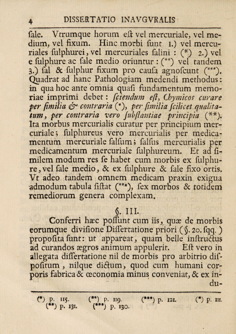 fale. Vfrumque horum eft vel mercuriale, vel me¬ dium, vel fixum. Hinc morbi funt i.) vel mercu- riales fulphurei, vel mercuriales falini : (*) 2.) vel e fulphure ac fale medio oriuntur : (**) vel tandem 3.) fal & fulphur fixum pro caufa agnofcunt (***). Quadrat ad Hanc Pathologiam medendi methodus: in qua hoc ante omnia quali fundamentum memo¬ riae imprimi debet: [ciendum eft, thymicot curare fer fimilia & contraria (*), per [jmilia fcilicet qualita¬ tum, fer contraria vero Jubftantiae principia (**). Ita morbus mercurialis curatur per principium mer- curiale; fulphureus vero mercurialis per medica¬ mentum mercuriale falfum» faifus mercurialis per medicamentum mercuriale fulphur eum. Et ad li- milem modum res fe habet cum morbis ex fulphu¬ re, vel fale medio, & ex fulphure & fale fixo ortis. Vt adeo tandem omnem medicam praxin exigua admodum tabula liftat (***), fex morbos & totidem remediorum genera complexam. §. HI. Gonferri haec poliunt cum iis, quae de morbis eorumque divifione DiiTertatione priori ( §. 20. fqq, ) propolita funt: ut appareat, quam belle inftru&us ad curandos aegros animum appulerit. Eft vero in allegata differtatione nil de morbis pro arbitrio dif- politum , nilque di<ftum, quod cum humani cor¬ poris fabrica & oeconomia minus conveniat, & ex in- du- (*) p- 115- (**) P- 1 >9 (*) p. 121. I) P- 13«. (”*) p. 130. (*) P' ««.