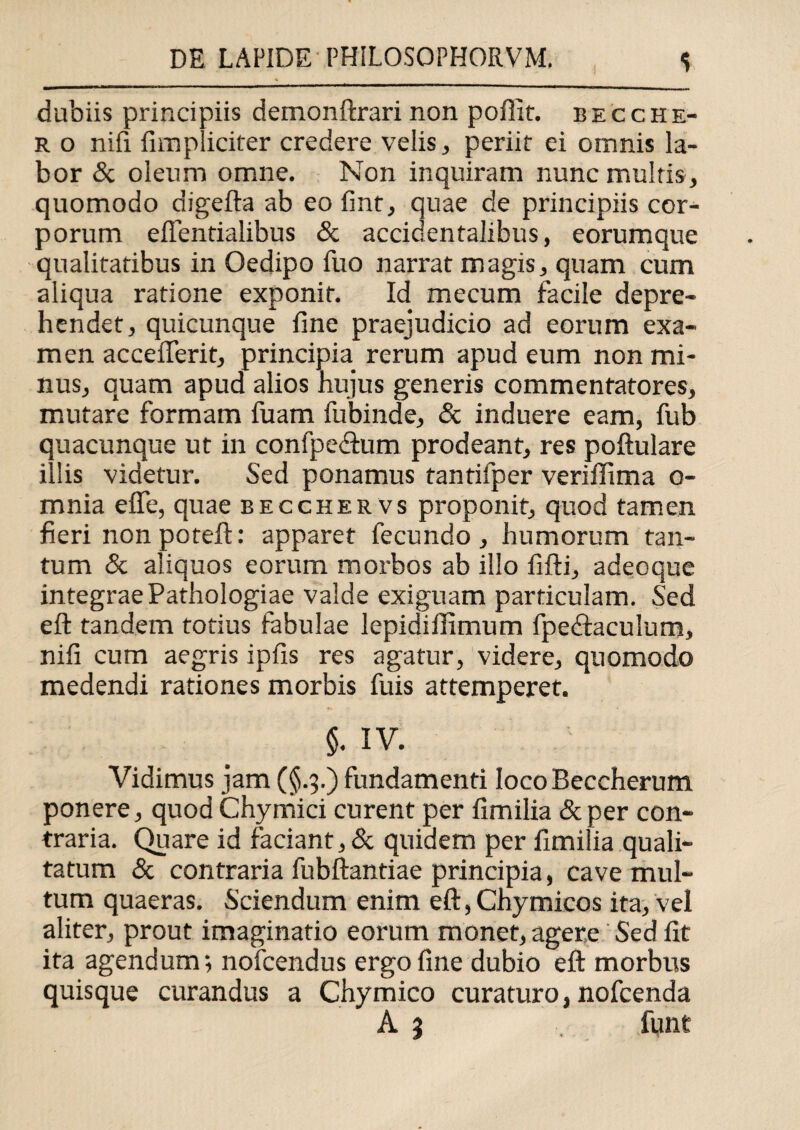 dubiis principiis demonftrari non poffit. becche- r o nifi fimpliciter credere velis, periit ei omnis la¬ bor & oleum omne. Non inquiram nunc multis, quomodo digefta ab eo fint, quae de principiis cor¬ porum efientialibus & accidentalibus, eorumque qualitatibus in Oedipo fuo narrat magis, quam cum aliqua ratione exponit. Id mecum facile depre¬ hendet, quicunque line praejudicio ad eorum exa¬ men acceflerit, principia rerum apud eum non mi¬ nus, quam apud alios hujus generis commentatores, mutare formam fuam fubinde, & induere eam, fub quacunque ut in confpeflum prodeant, res poftulare illis videtur. Sed ponamus tantifper veriffima o- mnia e fle, quae becchervs proponit, quod tamen fieri non poteft: apparet fecundo, humorum tan¬ tum & aliquos eorum morbos ab illo fifti, adeoque integrae Pathologiae valde exiguam particulam. Sed eft tandem totius fabulae lepidiflimum fpedtaculum, nifi cum aegris ipfis res agatur, videre, quomodo medendi rationes morbis fuis attemperet. §. IV. Vidimus jam (§.3.) fundamenti locoBeccherum ponere, quod Chymici curent per fimilia &per con¬ traria. Quare id faciant, & quidem per fimilia quali¬ tatum & contraria fubftantiae principia, cave mul¬ tum quaeras. Sciendum enim eft, Chymicos ita, vel aliter, prout imaginatio eorum monet, agere Sed fit ita agendum-, nofcendus ergo fine dubio eft morbus quisque curandus a Chymico curaturo, nofcenda A 3 funt