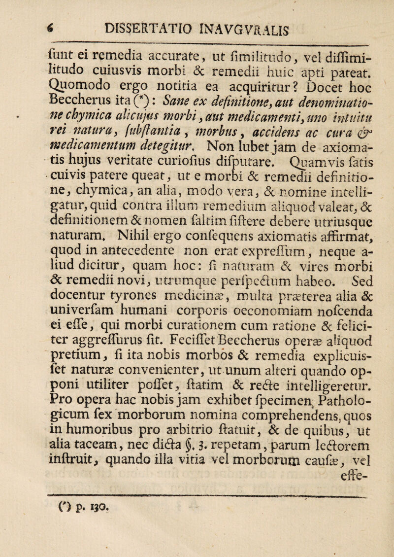 finit ei remedia accurate, ut fimilitudo, vel diffimi- litudo cuiusvis morbi & remedii huic apti pateat. Quomodo ergo notitia ea acquiritur? Docet hoc Beccherus ita (*): Sane ex definitione, aut denominatio¬ ne chy mica alicujus morbi, aut medicamenti, uno intuitu rei natura, (ubfiant i a , morbus, accidens ac cura & medicamentum detegitur. Non Iubet jam de axioma¬ tis hujus veritate curiofius difputare. Quamvis fatis cuivis patere queat, ut e morbi & remedii definitio¬ ne, chymica, an alia, modo vera, & nomine intelli- gatur, quid contra illum remedium aliquod valeat, & definitionem & nomen faltim fiftere debere utriusque naturam. Nihil ergo confequens axiomatis affirmat, quod in antecedente non erat expreilutn, neque a- liud dicitur, quam hoc: fi naturam & vires morbi & remedii novi, utrumque perfpe&um habeo. Sed docentur tyrones medicina;, multa prsterea alia & univerfam humani corporis oeconomiam nofcenda ei effe, qui morbi curationem cum ratione & felici¬ ter aggrefiurus fit. Feciffet Beccherus operte aliquod pretium, fi ita nobis morbos & remedia explicuis- let naturae convenienter, ut unum alteri quando op¬ poni utiliter poflet, ftatim & redte intelligeretur. Pro opera hac nobis jam exhibet fpecimen; Patholo¬ gicum fex morborum nomina comprehendens, quos in humoribus pro arbitrio ftatuif, & de quibus,* ut alia taceam, nec didta §, 3- repetam, parum le&orem inftruit, quando illa vitia vel morborum eaufae, vel (') p. 130.