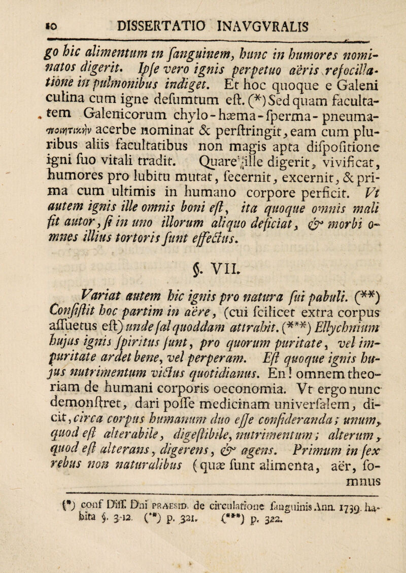 go hic alimentum m fanguinem, hunc in humores nomi¬ natos digerit. Ipje vero ignis perpetuo aeris, refocilla- Itone in pulmonibus indiget. Et hoc quoque e Galeni culina cum igne d e fu m tum eft. (*) Sed quam faculta- * tem Galenicorum chylo - haema - fperma - pneuma- 'ttoiYiTLKYjv acerbe nominat & perftringit>eam cum plu¬ ribus aliis facultatibus non magis apta difpofitione igni fuo vitali tradit. Quare\plle digerit^ vivificat, humores pro lubitu mutat, fecernit, excernit, 5cpri¬ ma cum ultimis in humano corpore perficit. Vt autem ignis ille omnis boni eft , ita quoque omnis mali fit autor, ft in uno illorum aliquo deficiat > & morbi o- mnes illius tortoris funt effectus* §* VIL Variat autem hic ignis pro natura fui pabuli. (**) Confiftit hoc partim in aere, (cui Icilicet extra corpus afluetus eft) undefal quoddam attrahit. (***) Ellychnium hujus ignis ]piri tus funt, pro quorum puritate, vel im¬ puritate ardet bene, vel perperam. Eft quoque ignis hu¬ jus nutrimentum viBus quotidianus. En ! omnem theo¬ riam de humani corporis oeconomia. Vt ergo nunc demonftrety dari pofte medicinam univerfaiem, di¬ cit, circa corpus humanum duo eft e conftderanda; unumy quod eft alter abite, digeftibile, nutrimentum; alterum quod eft alterans y digerens, eft3 agens. Primum in fex rebus non naturalibus (quae funt alimenta, aer, fo- mnus couf DifE Dni PRAEsro. de circulatione liuguinisAnn. 1730. ha¬ bita §. 3.-12. ('*) p. 321, <***) p, 322.
