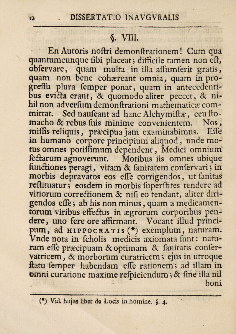 §. VIII. En Autoris noftri demonftrationem! Cum qua quantumcunque libi placeat; difficile tamen non eft, obfervare, quam multa in illa affumferit gratis, quam non bene cohaereant omnia, quam in pro- grefiu plura femper ponat, quam in antecedenti¬ bus evifla erant, & quomodo aliter peccet, & ni¬ hil non adverfum demonftrationi mathematicae com¬ mittat. Sed naufeant ad hanc Alchymiftae, ceufto- macho & rebus fuis minime convenientem. Nos, miffis reliquis, praecipua jam examinabimus. Efle in humano corpore principium aliquod, unde mo¬ tus omnes potiffimum dependent, Medici omnium feriarum agnoverunt. Motibus iis omnes ubique fun&iones peragi, vitam & fanitatem confervari; in morbis depravatos eos efle corrigendos, ut fanitas reftituatur; eosdem in morbis fuperftifes tendere ad vitiorum corrediionem & nifi eo tendant, aliter diri¬ gendos efle; ab his non minus, quam a medicamen¬ torum viribus effedhis in agrorum corporibus pen¬ dere, uno fere ore affirmant. Vocant illud princi- pum, ad Hippocratis (*) exemplum, naturam. Vnde nota in fcholis medicis axiomata funt: natu¬ ram efle pnecipuam & optimam & fanitatis confer- vatricem, & morborum curatricem; ejus in utroque flatu femper habendam efle rationem; ad illam in Omni curatione maxime refpiciendum; & fine illa nil boni Ttmm —■■ ■ ■ i mmt t >■ ... i ■■■ i■■ ■ « ■■ n ■■■- - ■»■■■■ ■ ■ ■ —■ .irr.— ■ r. i i i ia ..n (*) Vid. huju3 liber de Locis ia homine. §. 4.