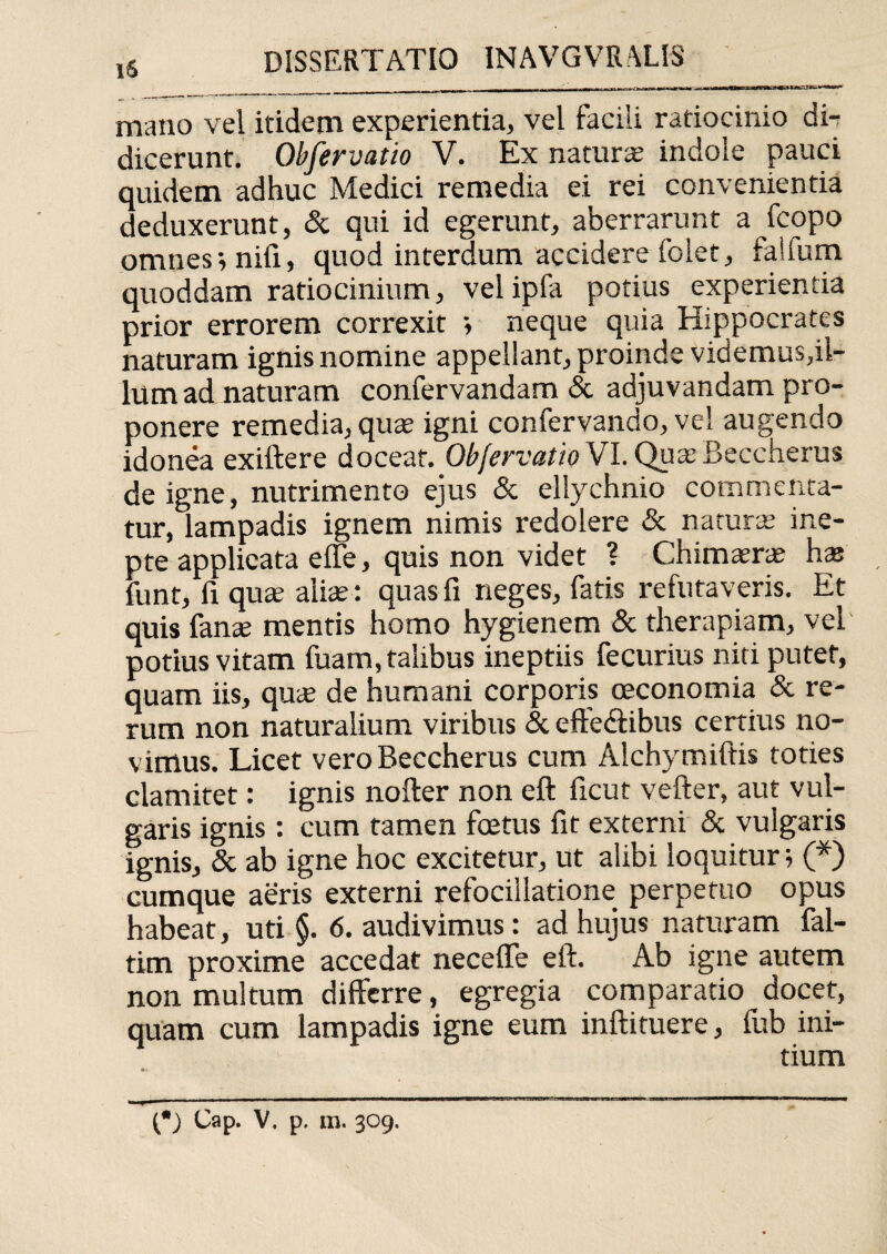 M 1 m I|UI>imi,ii 111 ----—— mano vel itidem experientia, vel facili ratiocinio di¬ dicerunt. Obfervatio V. Ex naturae indole pauci quidem adhuc Medici remedia ei rei convenientia deduxerunt, & qui id egerunt, aberrarunt a fcopo omnes; nifi, quod interdum accidere folet, falfum quoddam ratiocinium, vel ipfa potius experientia prior errorem correxit ; neque quia Hippocrates naturam ignis nomine appellant, proinde videmus,il¬ lum ad naturam confervandam & adjuvandam pro¬ ponere remedia, quas igni confervando, ve! augendo idonea exiftere doceat. Obfervatio VI. Quas Beccherus de igne, nutrimento ejus & ellychnio commenta¬ tur, lampadis ignem nimis redolere & naturae ine¬ pte applicata ede, quis non videt ? Chimaerae has funt, fi quae alite : quas fi neges, fatis refutaveris. Et quis fanae mentis homo hygienem & therapiam, vel potius vitam fuam, talibus ineptiis fecurius niti putet, quam iis, quae de humani corporis oeconomia & re¬ rum non naturalium viribus & efte&ibus certius no¬ vimus. Licet vero Beccherus cum Alchymiftis toties clamitet: ignis nofter non eft ficut vefter, aut vul¬ garis ignis : cum tamen foetus fit externi & vulgaris ignis, & ab igne hoc excitetur, ut alibi loquitur; (*) cumque aeris externi refocillatione perpetuo opus habeat, uti §. 6. audivimus: ad hujus naturam fal- tim proxime accedat necefie eft. Ab igne autem non multum differre, egregia comparatio docet, quam cum lampadis igne eum inftituere, fub ini¬ tium (*) Cap. V, p. m. 309.