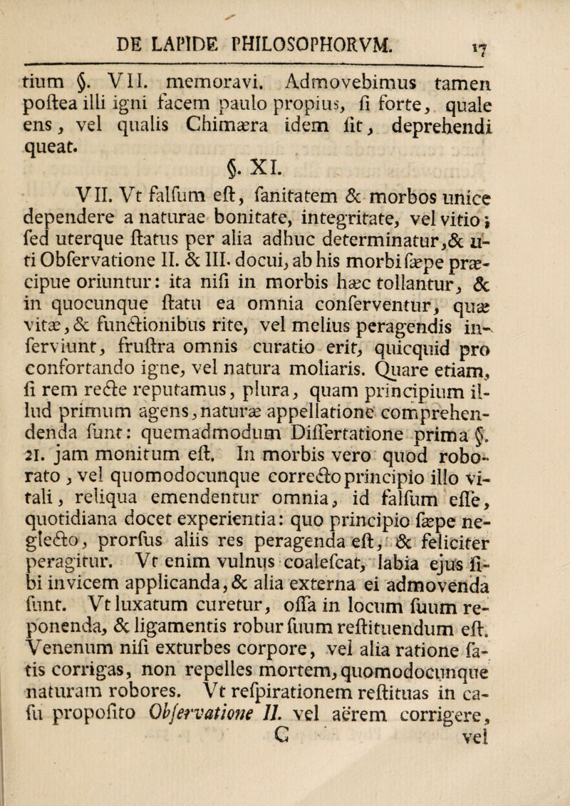 '7 tium §. VII. memoravi. Admovebimus tamen poftea illi igni facem paulo propius, fi forte, quale ens, vel qualis Chimaera idem fit, deprehendi queat. §. XI. VII. Vt falfum eft, fanitatem & morbos unice dependere a naturae bonitate, integritate, vel vitio i fed uterque flatus per alia adhuc determinatur,& li¬ ti Obfervatione II. & III. docui, ab his morbi fepe pra> cipue oriuntur: ita nifi in morbis haec tollantur, & in quocunque flatu ea omnia conferventur, qute vitae,& functionibus rite, vel melius peragendis in- ferviunt, fruflra omnis curatio erit, quicquid pro confortando igne, vel natura moliaris. Quare etiam, fi rem re fle reputamus, plura, quam principium il¬ lud primum agens,naturae appellatione comprehen¬ denda funt: quemadmodum Differtatione prima §. 21. jam monitum eft. In morbis vero quod robo¬ rato , vel quomodocunque eorrefloprincipio illo vi¬ tali, reliqua emendentur omnia, id falfum efie, quotidiana docet experientia: quo principio fiepe ne- glefto, prorfus aliis res peragenda eft, & feliciter peragitur. Vt enim vulnus coaiefcat, labia ejus fi- bi invicem applicanda,& alia externa ei admovenda funt. Vt luxatum curetur, offa in locum fuum re¬ ponenda, & ligamentis robur fuum reflituendum eft. Venenum nifi exturbes corpore, vel alia ratione fa¬ tis corrigas, non repelles mortem, quomodocunque naturam robores. Vt refpirationem reftituas in ca- fu propofito Obfervatione 11. vel aerem corrigere, G ' vel