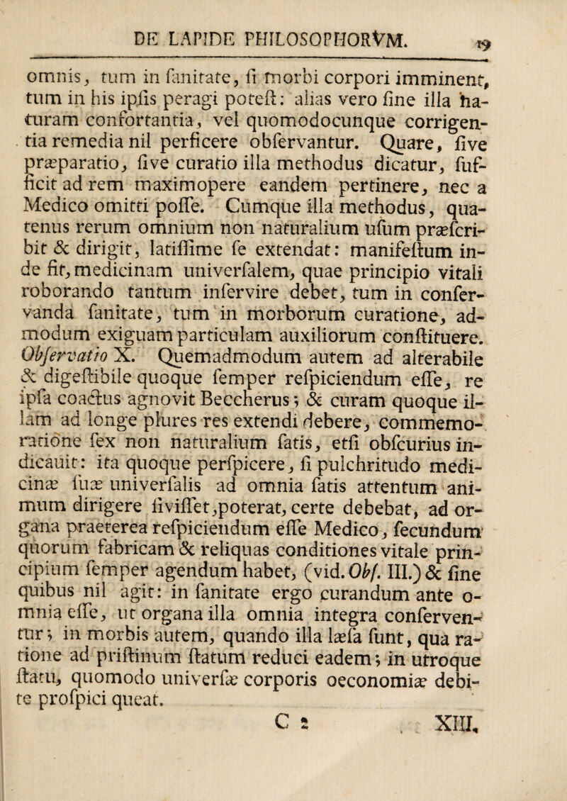 omnis, tum in Emirate, ii morbi corpori imminent, tum in his iplis peragi poteft: aiias vero fine illa ha- turam confortantia, vel quomodocunque corrigen¬ tia remedia nil perficere obfervantur. Quare, five praeparatio, five curatio illa methodus dicatur, fuf- ficit ad rem maximopere eandem pertinere, nec a Medico omitti pofie. Cumque illa methodus, qua¬ tenus rerum omnium non naturalium ufum prsefcri- bit & dirigit, latiflime fe extendat: manifeftum in¬ de fit, medicinam univerfalem, quae principio vitali roborando tantum infervire debet, tum in confer- vanda fanitate, tum in morborum curatione, ad¬ modum exiguam particulam auxiliorum conflituere. Qbjervatio X. Quemadmodum autem ad alterabile & digeftibile quoque femper refpiciendum efle, re ipfa coadlus agnovit Beccnerus; & curam quoque il¬ lam ad longe plures res extendi debere, commemo¬ ratione fex non naturalium fatis, etfi obfcurius in- dicauit: ita quoque perfpicere, fi pulchritudo medi¬ cina; fuae univerfalis ad omnia fatis attentum ani¬ mum dirigere iiviflet,poterat, certe debebat, ad or¬ gana praeterea refpiciendum efle Medico , fecundum quorum fabricam & reliquas conditiones vitale prin¬ cipium femper agendum habet, (vid.Obf. III.)& fine quibus nil agit: in fanitate ergo curandum ante o- mniaeffe, ut organa illa omnia integra conferven¬ tur; in morbis autem, quando illa la;fa funt, qua ra¬ tione ad priftinum flatum reduci eadem; in utroque flatu, quomodo univerfa; corporis oeconomia? debi¬ te profpici queat. C 5 XIII,